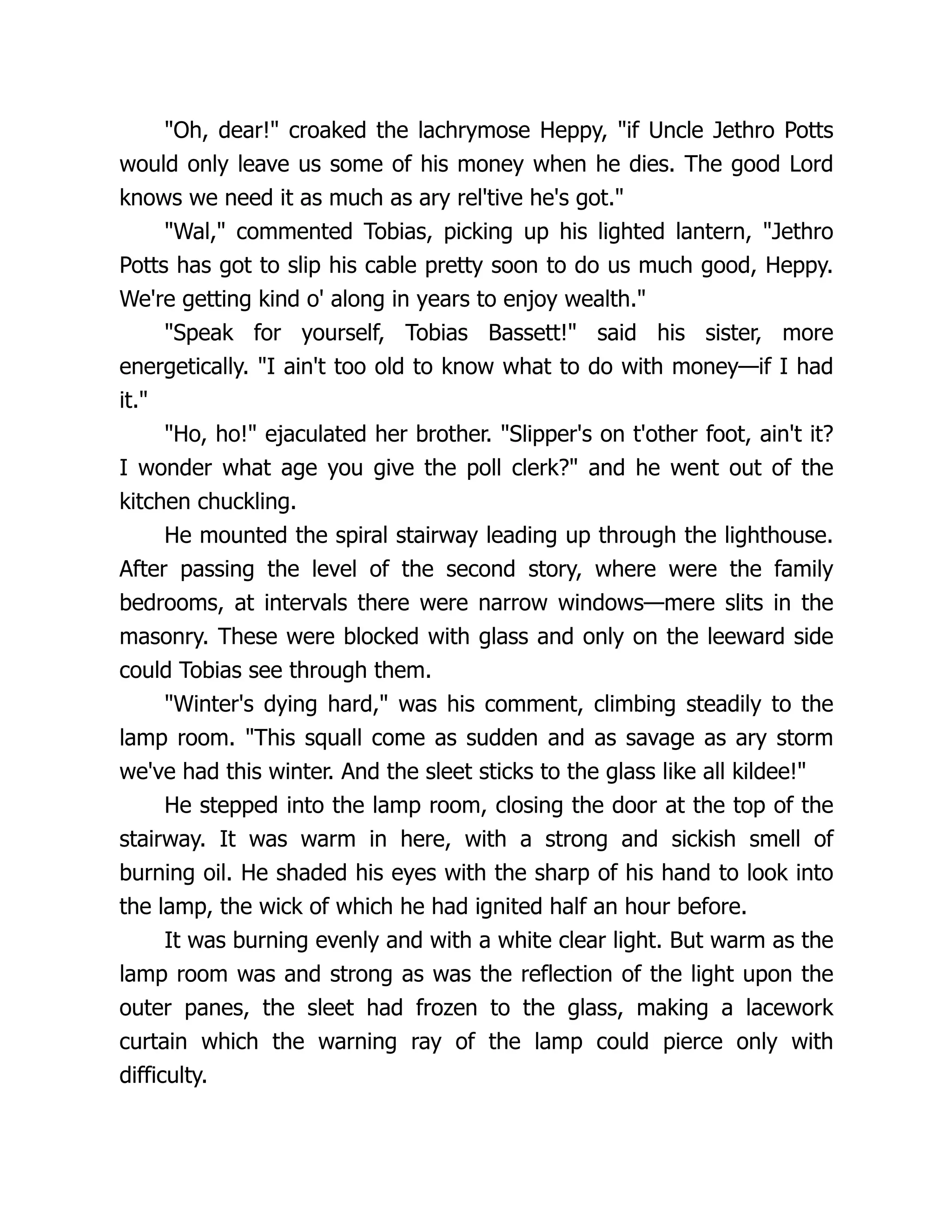 Oh, dear! croaked the lachrymose Heppy, if Uncle Jethro Potts
would only leave us some of his money when he dies. The good Lord
knows we need it as much as ary rel'tive he's got.
Wal, commented Tobias, picking up his lighted lantern, Jethro
Potts has got to slip his cable pretty soon to do us much good, Heppy.
We're getting kind o' along in years to enjoy wealth.
Speak for yourself, Tobias Bassett! said his sister, more
energetically. I ain't too old to know what to do with money—if I had
it.
Ho, ho! ejaculated her brother. Slipper's on t'other foot, ain't it?
I wonder what age you give the poll clerk? and he went out of the
kitchen chuckling.
He mounted the spiral stairway leading up through the lighthouse.
After passing the level of the second story, where were the family
bedrooms, at intervals there were narrow windows—mere slits in the
masonry. These were blocked with glass and only on the leeward side
could Tobias see through them.
Winter's dying hard, was his comment, climbing steadily to the
lamp room. This squall come as sudden and as savage as ary storm
we've had this winter. And the sleet sticks to the glass like all kildee!
He stepped into the lamp room, closing the door at the top of the
stairway. It was warm in here, with a strong and sickish smell of
burning oil. He shaded his eyes with the sharp of his hand to look into
the lamp, the wick of which he had ignited half an hour before.
It was burning evenly and with a white clear light. But warm as the
lamp room was and strong as was the reflection of the light upon the
outer panes, the sleet had frozen to the glass, making a lacework
curtain which the warning ray of the lamp could pierce only with
difficulty.
 