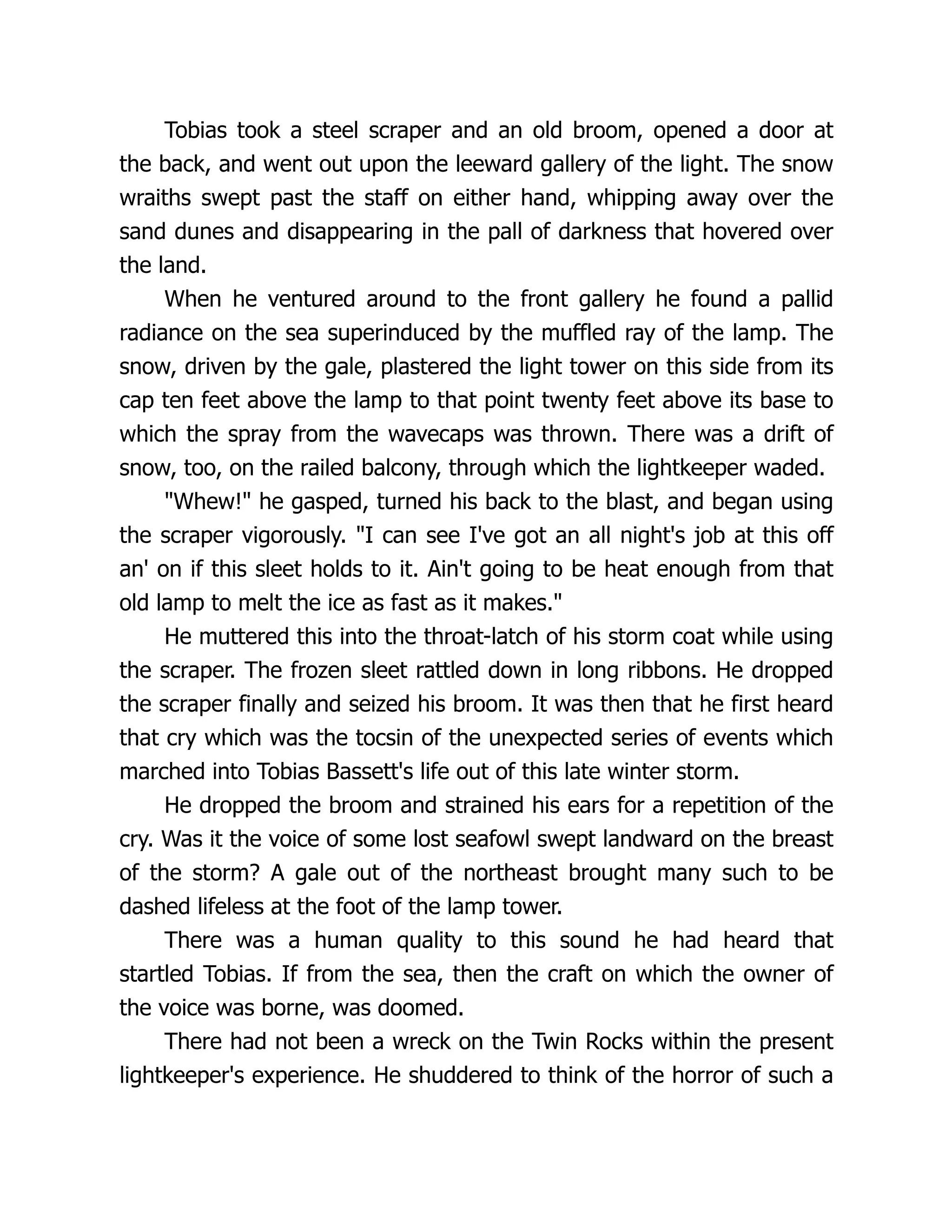 Tobias took a steel scraper and an old broom, opened a door at
the back, and went out upon the leeward gallery of the light. The snow
wraiths swept past the staff on either hand, whipping away over the
sand dunes and disappearing in the pall of darkness that hovered over
the land.
When he ventured around to the front gallery he found a pallid
radiance on the sea superinduced by the muffled ray of the lamp. The
snow, driven by the gale, plastered the light tower on this side from its
cap ten feet above the lamp to that point twenty feet above its base to
which the spray from the wavecaps was thrown. There was a drift of
snow, too, on the railed balcony, through which the lightkeeper waded.
Whew! he gasped, turned his back to the blast, and began using
the scraper vigorously. I can see I've got an all night's job at this off
an' on if this sleet holds to it. Ain't going to be heat enough from that
old lamp to melt the ice as fast as it makes.
He muttered this into the throat-latch of his storm coat while using
the scraper. The frozen sleet rattled down in long ribbons. He dropped
the scraper finally and seized his broom. It was then that he first heard
that cry which was the tocsin of the unexpected series of events which
marched into Tobias Bassett's life out of this late winter storm.
He dropped the broom and strained his ears for a repetition of the
cry. Was it the voice of some lost seafowl swept landward on the breast
of the storm? A gale out of the northeast brought many such to be
dashed lifeless at the foot of the lamp tower.
There was a human quality to this sound he had heard that
startled Tobias. If from the sea, then the craft on which the owner of
the voice was borne, was doomed.
There had not been a wreck on the Twin Rocks within the present
lightkeeper's experience. He shuddered to think of the horror of such a
 