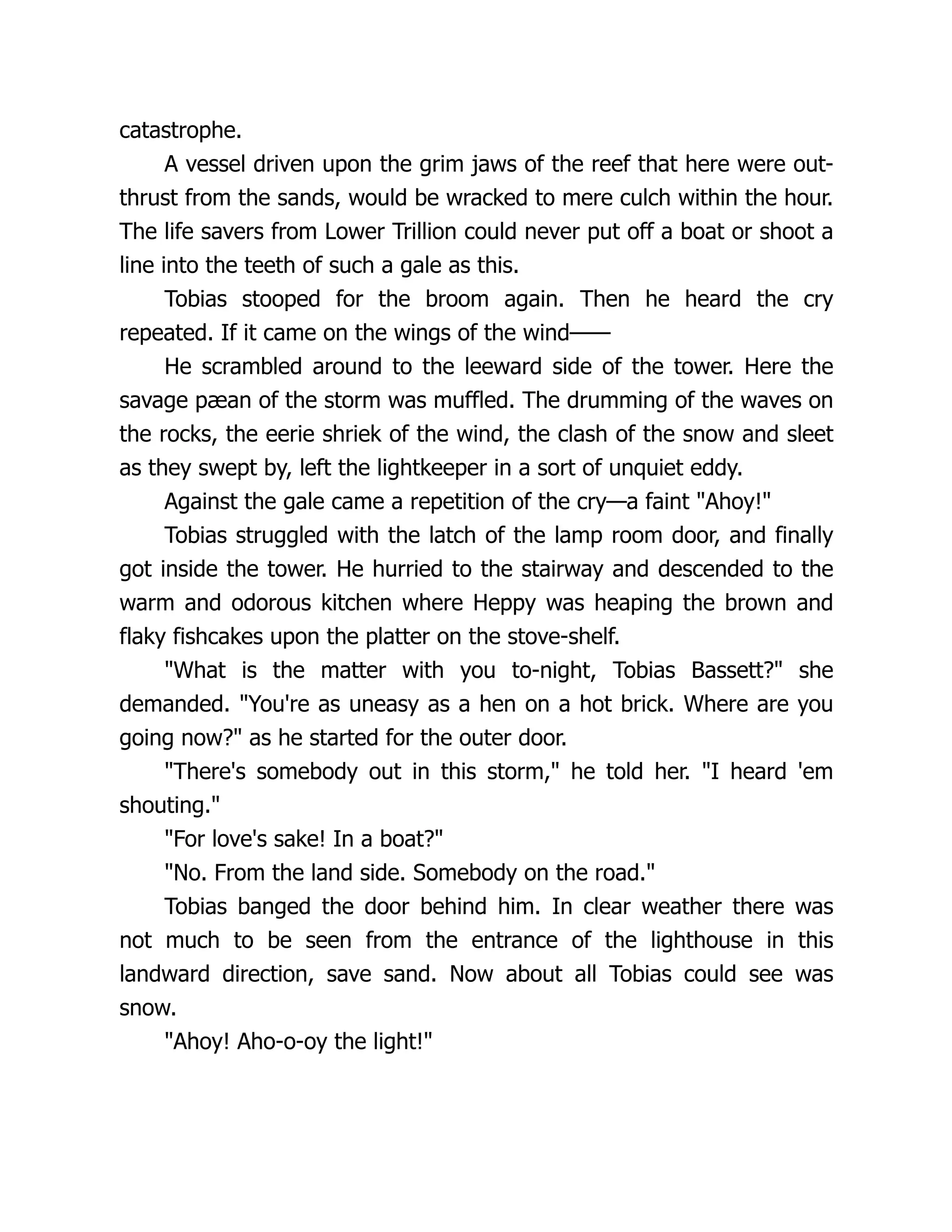 catastrophe.
A vessel driven upon the grim jaws of the reef that here were out-
thrust from the sands, would be wracked to mere culch within the hour.
The life savers from Lower Trillion could never put off a boat or shoot a
line into the teeth of such a gale as this.
Tobias stooped for the broom again. Then he heard the cry
repeated. If it came on the wings of the wind——
He scrambled around to the leeward side of the tower. Here the
savage pæan of the storm was muffled. The drumming of the waves on
the rocks, the eerie shriek of the wind, the clash of the snow and sleet
as they swept by, left the lightkeeper in a sort of unquiet eddy.
Against the gale came a repetition of the cry—a faint Ahoy!
Tobias struggled with the latch of the lamp room door, and finally
got inside the tower. He hurried to the stairway and descended to the
warm and odorous kitchen where Heppy was heaping the brown and
flaky fishcakes upon the platter on the stove-shelf.
What is the matter with you to-night, Tobias Bassett? she
demanded. You're as uneasy as a hen on a hot brick. Where are you
going now? as he started for the outer door.
There's somebody out in this storm, he told her. I heard 'em
shouting.
For love's sake! In a boat?
No. From the land side. Somebody on the road.
Tobias banged the door behind him. In clear weather there was
not much to be seen from the entrance of the lighthouse in this
landward direction, save sand. Now about all Tobias could see was
snow.
Ahoy! Aho-o-oy the light!
 