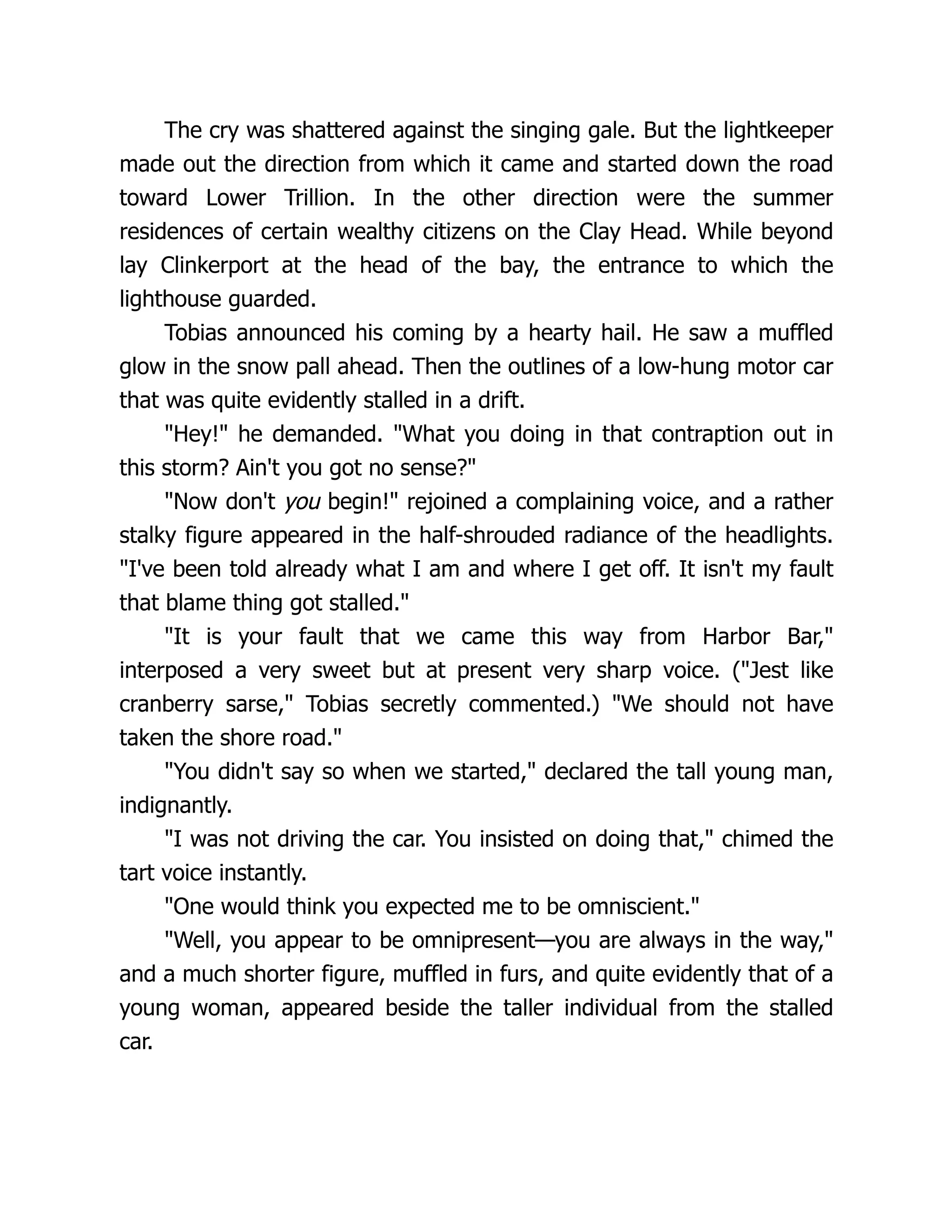 The cry was shattered against the singing gale. But the lightkeeper
made out the direction from which it came and started down the road
toward Lower Trillion. In the other direction were the summer
residences of certain wealthy citizens on the Clay Head. While beyond
lay Clinkerport at the head of the bay, the entrance to which the
lighthouse guarded.
Tobias announced his coming by a hearty hail. He saw a muffled
glow in the snow pall ahead. Then the outlines of a low-hung motor car
that was quite evidently stalled in a drift.
Hey! he demanded. What you doing in that contraption out in
this storm? Ain't you got no sense?
Now don't you begin! rejoined a complaining voice, and a rather
stalky figure appeared in the half-shrouded radiance of the headlights.
I've been told already what I am and where I get off. It isn't my fault
that blame thing got stalled.
It is your fault that we came this way from Harbor Bar,
interposed a very sweet but at present very sharp voice. (Jest like
cranberry sarse, Tobias secretly commented.) We should not have
taken the shore road.
You didn't say so when we started, declared the tall young man,
indignantly.
I was not driving the car. You insisted on doing that, chimed the
tart voice instantly.
One would think you expected me to be omniscient.
Well, you appear to be omnipresent—you are always in the way,
and a much shorter figure, muffled in furs, and quite evidently that of a
young woman, appeared beside the taller individual from the stalled
car.
 