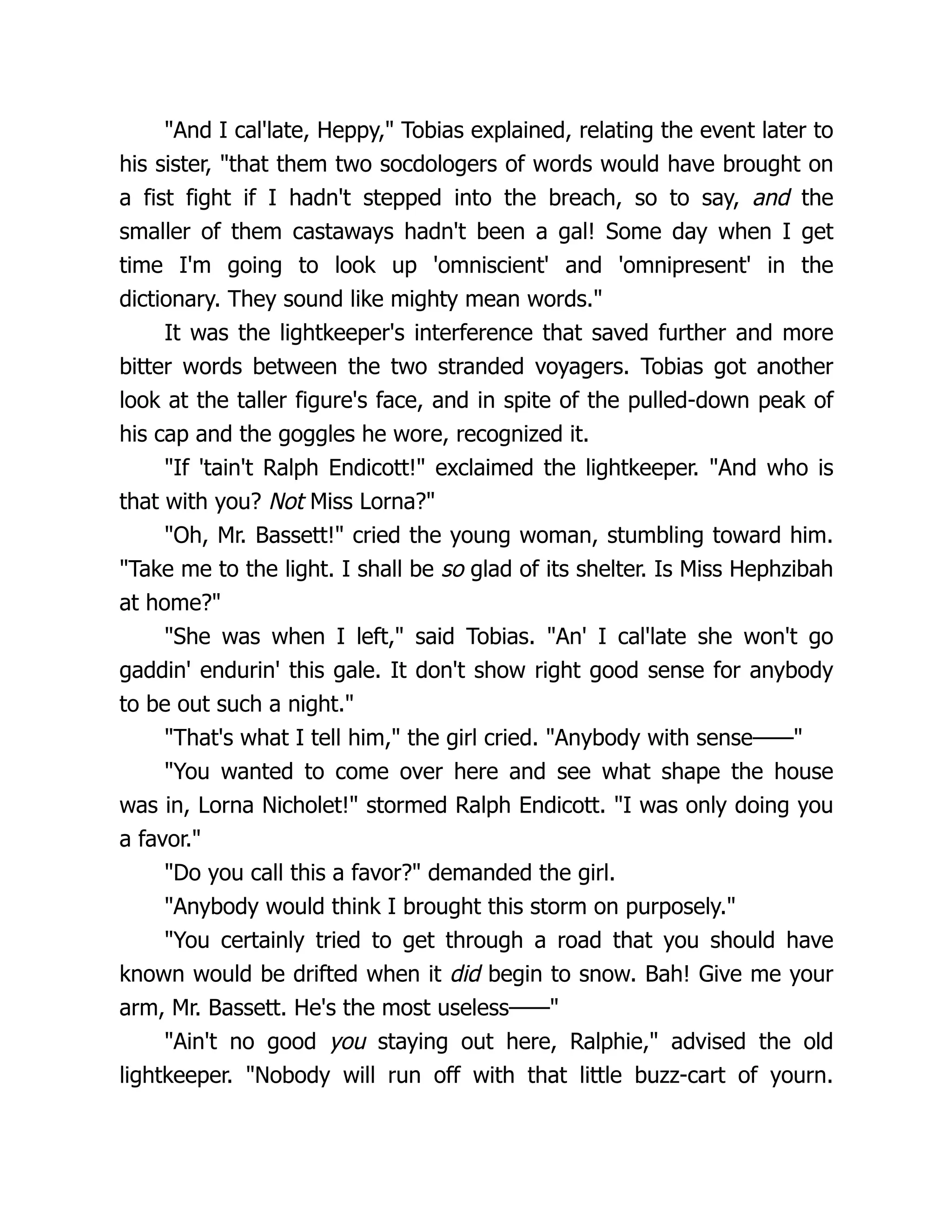 And I cal'late, Heppy, Tobias explained, relating the event later to
his sister, that them two socdologers of words would have brought on
a fist fight if I hadn't stepped into the breach, so to say, and the
smaller of them castaways hadn't been a gal! Some day when I get
time I'm going to look up 'omniscient' and 'omnipresent' in the
dictionary. They sound like mighty mean words.
It was the lightkeeper's interference that saved further and more
bitter words between the two stranded voyagers. Tobias got another
look at the taller figure's face, and in spite of the pulled-down peak of
his cap and the goggles he wore, recognized it.
If 'tain't Ralph Endicott! exclaimed the lightkeeper. And who is
that with you? Not Miss Lorna?
Oh, Mr. Bassett! cried the young woman, stumbling toward him.
Take me to the light. I shall be so glad of its shelter. Is Miss Hephzibah
at home?
She was when I left, said Tobias. An' I cal'late she won't go
gaddin' endurin' this gale. It don't show right good sense for anybody
to be out such a night.
That's what I tell him, the girl cried. Anybody with sense——
You wanted to come over here and see what shape the house
was in, Lorna Nicholet! stormed Ralph Endicott. I was only doing you
a favor.
Do you call this a favor? demanded the girl.
Anybody would think I brought this storm on purposely.
You certainly tried to get through a road that you should have
known would be drifted when it did begin to snow. Bah! Give me your
arm, Mr. Bassett. He's the most useless——
Ain't no good you staying out here, Ralphie, advised the old
lightkeeper. Nobody will run off with that little buzz-cart of yourn.
 