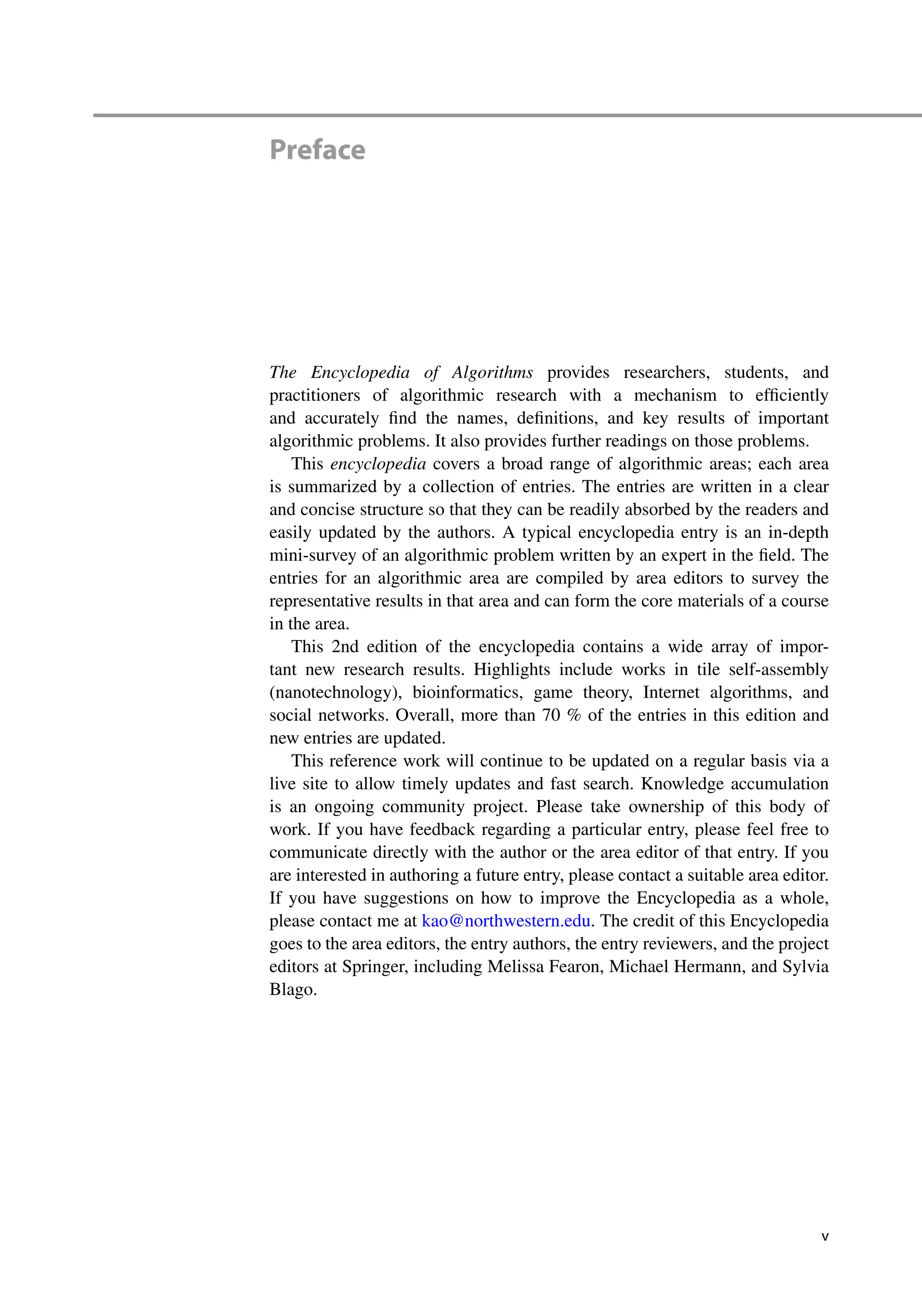 Preface
The Encyclopedia of Algorithms provides researchers, students, and
practitioners of algorithmic research with a mechanism to efficiently
and accurately find the names, definitions, and key results of important
algorithmic problems. It also provides further readings on those problems.
This encyclopedia covers a broad range of algorithmic areas; each area
is summarized by a collection of entries. The entries are written in a clear
and concise structure so that they can be readily absorbed by the readers and
easily updated by the authors. A typical encyclopedia entry is an in-depth
mini-survey of an algorithmic problem written by an expert in the field. The
entries for an algorithmic area are compiled by area editors to survey the
representative results in that area and can form the core materials of a course
in the area.
This 2nd edition of the encyclopedia contains a wide array of impor-
tant new research results. Highlights include works in tile self-assembly
(nanotechnology), bioinformatics, game theory, Internet algorithms, and
social networks. Overall, more than 70 % of the entries in this edition and
new entries are updated.
This reference work will continue to be updated on a regular basis via a
live site to allow timely updates and fast search. Knowledge accumulation
is an ongoing community project. Please take ownership of this body of
work. If you have feedback regarding a particular entry, please feel free to
communicate directly with the author or the area editor of that entry. If you
are interested in authoring a future entry, please contact a suitable area editor.
If you have suggestions on how to improve the Encyclopedia as a whole,
please contact me at kao@northwestern.edu. The credit of this Encyclopedia
goes to the area editors, the entry authors, the entry reviewers, and the project
editors at Springer, including Melissa Fearon, Michael Hermann, and Sylvia
Blago.
v
 