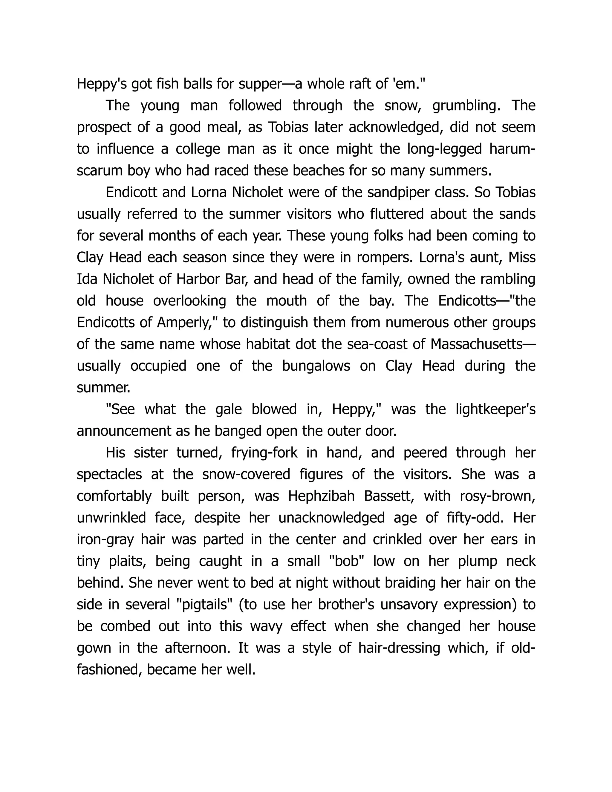 Heppy's got fish balls for supper—a whole raft of 'em.
The young man followed through the snow, grumbling. The
prospect of a good meal, as Tobias later acknowledged, did not seem
to influence a college man as it once might the long-legged harum-
scarum boy who had raced these beaches for so many summers.
Endicott and Lorna Nicholet were of the sandpiper class. So Tobias
usually referred to the summer visitors who fluttered about the sands
for several months of each year. These young folks had been coming to
Clay Head each season since they were in rompers. Lorna's aunt, Miss
Ida Nicholet of Harbor Bar, and head of the family, owned the rambling
old house overlooking the mouth of the bay. The Endicotts—the
Endicotts of Amperly, to distinguish them from numerous other groups
of the same name whose habitat dot the sea-coast of Massachusetts—
usually occupied one of the bungalows on Clay Head during the
summer.
See what the gale blowed in, Heppy, was the lightkeeper's
announcement as he banged open the outer door.
His sister turned, frying-fork in hand, and peered through her
spectacles at the snow-covered figures of the visitors. She was a
comfortably built person, was Hephzibah Bassett, with rosy-brown,
unwrinkled face, despite her unacknowledged age of fifty-odd. Her
iron-gray hair was parted in the center and crinkled over her ears in
tiny plaits, being caught in a small bob low on her plump neck
behind. She never went to bed at night without braiding her hair on the
side in several pigtails (to use her brother's unsavory expression) to
be combed out into this wavy effect when she changed her house
gown in the afternoon. It was a style of hair-dressing which, if old-
fashioned, became her well.
 