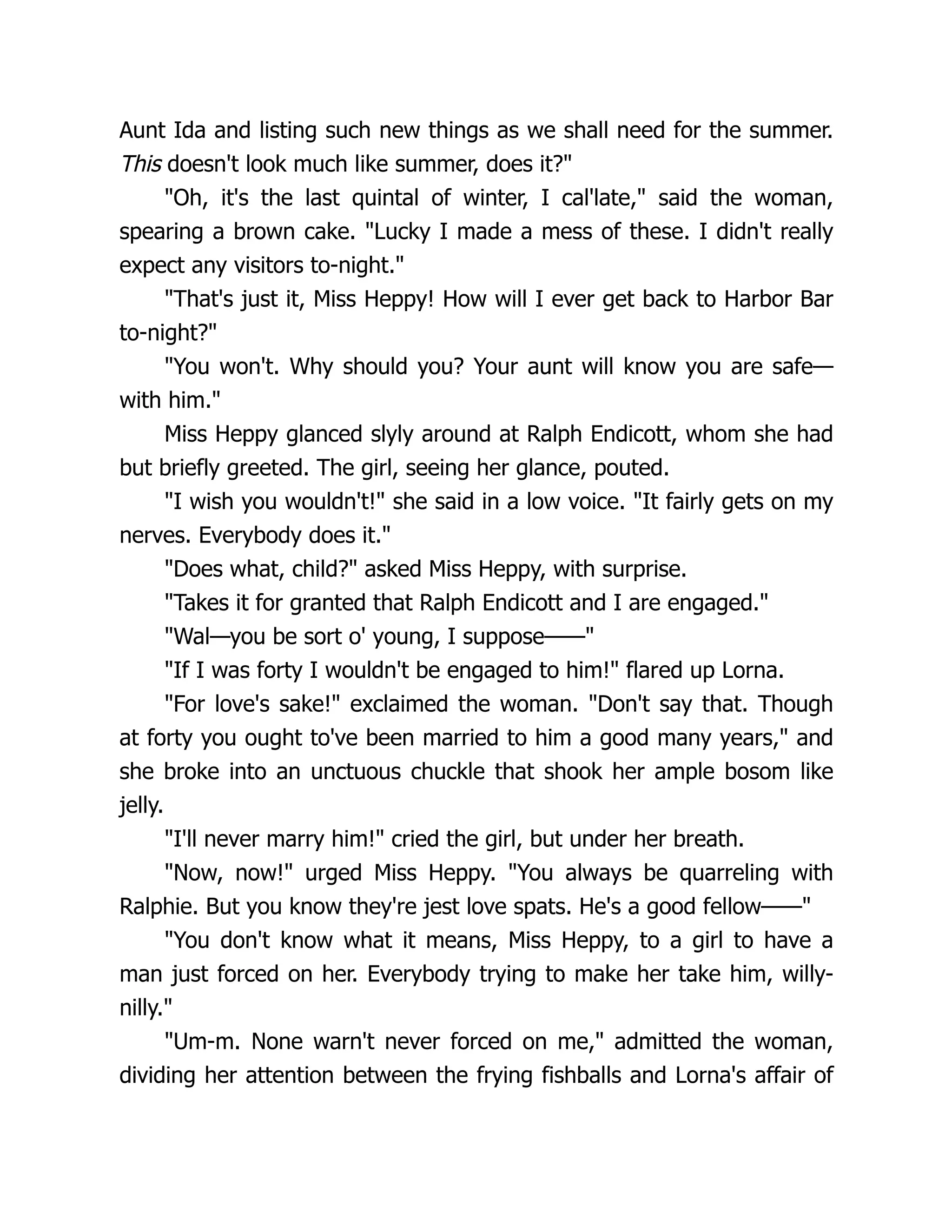 Aunt Ida and listing such new things as we shall need for the summer.
This doesn't look much like summer, does it?
Oh, it's the last quintal of winter, I cal'late, said the woman,
spearing a brown cake. Lucky I made a mess of these. I didn't really
expect any visitors to-night.
That's just it, Miss Heppy! How will I ever get back to Harbor Bar
to-night?
You won't. Why should you? Your aunt will know you are safe—
with him.
Miss Heppy glanced slyly around at Ralph Endicott, whom she had
but briefly greeted. The girl, seeing her glance, pouted.
I wish you wouldn't! she said in a low voice. It fairly gets on my
nerves. Everybody does it.
Does what, child? asked Miss Heppy, with surprise.
Takes it for granted that Ralph Endicott and I are engaged.
Wal—you be sort o' young, I suppose——
If I was forty I wouldn't be engaged to him! flared up Lorna.
For love's sake! exclaimed the woman. Don't say that. Though
at forty you ought to've been married to him a good many years, and
she broke into an unctuous chuckle that shook her ample bosom like
jelly.
I'll never marry him! cried the girl, but under her breath.
Now, now! urged Miss Heppy. You always be quarreling with
Ralphie. But you know they're jest love spats. He's a good fellow——
You don't know what it means, Miss Heppy, to a girl to have a
man just forced on her. Everybody trying to make her take him, willy-
nilly.
Um-m. None warn't never forced on me, admitted the woman,
dividing her attention between the frying fishballs and Lorna's affair of
 