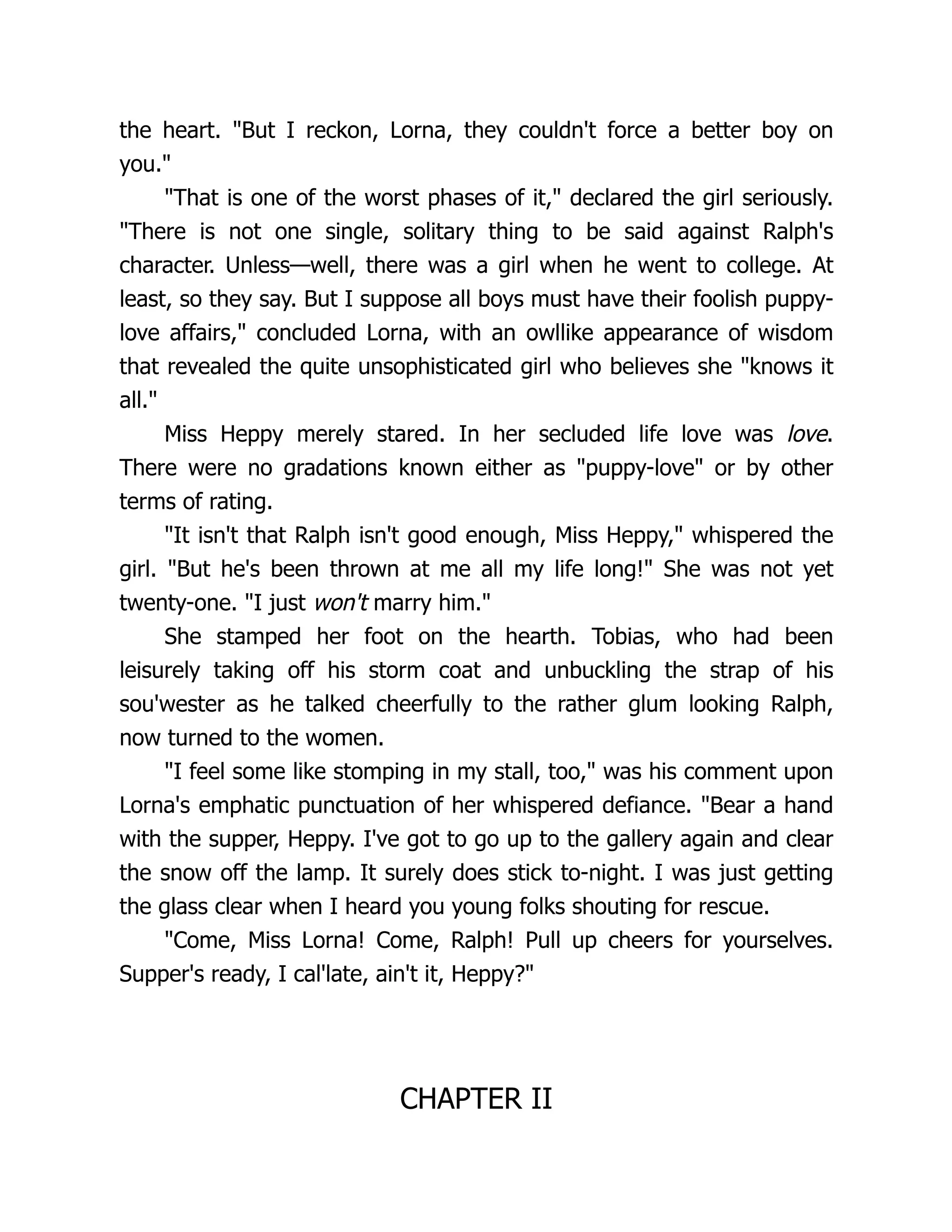 the heart. But I reckon, Lorna, they couldn't force a better boy on
you.
That is one of the worst phases of it, declared the girl seriously.
There is not one single, solitary thing to be said against Ralph's
character. Unless—well, there was a girl when he went to college. At
least, so they say. But I suppose all boys must have their foolish puppy-
love affairs, concluded Lorna, with an owllike appearance of wisdom
that revealed the quite unsophisticated girl who believes she knows it
all.
Miss Heppy merely stared. In her secluded life love was love.
There were no gradations known either as puppy-love or by other
terms of rating.
It isn't that Ralph isn't good enough, Miss Heppy, whispered the
girl. But he's been thrown at me all my life long! She was not yet
twenty-one. I just won't marry him.
She stamped her foot on the hearth. Tobias, who had been
leisurely taking off his storm coat and unbuckling the strap of his
sou'wester as he talked cheerfully to the rather glum looking Ralph,
now turned to the women.
I feel some like stomping in my stall, too, was his comment upon
Lorna's emphatic punctuation of her whispered defiance. Bear a hand
with the supper, Heppy. I've got to go up to the gallery again and clear
the snow off the lamp. It surely does stick to-night. I was just getting
the glass clear when I heard you young folks shouting for rescue.
Come, Miss Lorna! Come, Ralph! Pull up cheers for yourselves.
Supper's ready, I cal'late, ain't it, Heppy?
CHAPTER II
 
