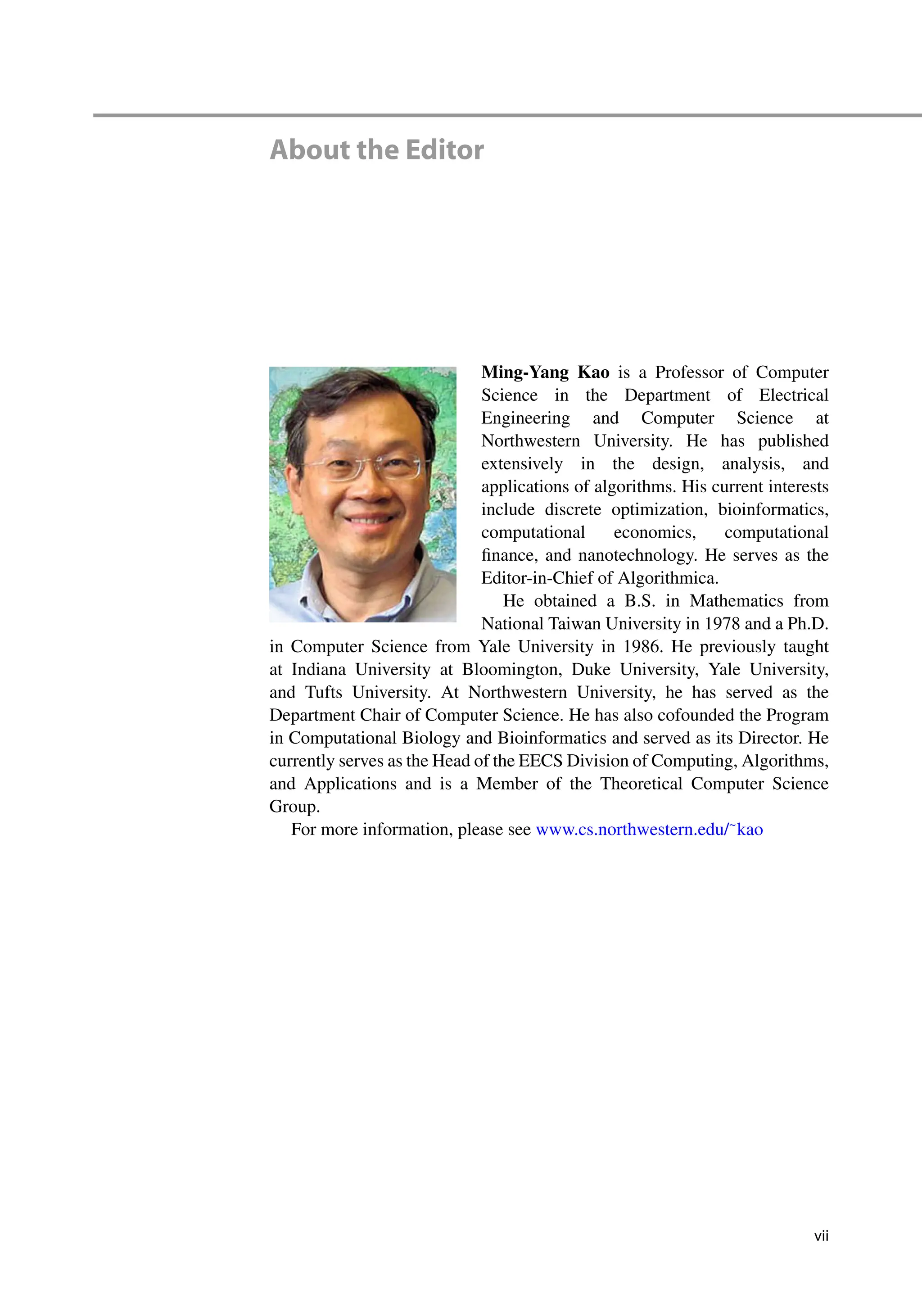 About the Editor
Ming-Yang Kao is a Professor of Computer
Science in the Department of Electrical
Engineering and Computer Science at
Northwestern University. He has published
extensively in the design, analysis, and
applications of algorithms. His current interests
include discrete optimization, bioinformatics,
computational economics, computational
finance, and nanotechnology. He serves as the
Editor-in-Chief of Algorithmica.
He obtained a B.S. in Mathematics from
National Taiwan University in 1978 and a Ph.D.
in Computer Science from Yale University in 1986. He previously taught
at Indiana University at Bloomington, Duke University, Yale University,
and Tufts University. At Northwestern University, he has served as the
Department Chair of Computer Science. He has also cofounded the Program
in Computational Biology and Bioinformatics and served as its Director. He
currently serves as the Head of the EECS Division of Computing, Algorithms,
and Applications and is a Member of the Theoretical Computer Science
Group.
For more information, please see www.cs.northwestern.edu/~
kao
vii
 