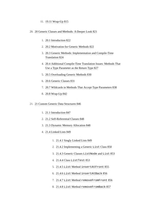 11. 19.11 Wrap-Up 815
20. 20 Generic Classes and Methods: A Deeper Look 821
1. 20.1 Introduction 822
2. 20.2 Motivation for Generic Methods 822
3. 20.3 Generic Methods: Implementation and Compile-Time
Translation 824
4. 20.4 Additional Compile-Time Translation Issues: Methods That
Use a Type Parameter as the Return Type 827
5. 20.5 Overloading Generic Methods 830
6. 20.6 Generic Classes 831
7. 20.7 Wildcards in Methods That Accept Type Parameters 838
8. 20.8 Wrap-Up 842
21. 21 Custom Generic Data Structures 846
1. 21.1 Introduction 847
2. 21.2 Self-Referential Classes 848
3. 21.3 Dynamic Memory Allocation 848
4. 21.4 Linked Lists 849
1. 21.4.1 Singly Linked Lists 849
2. 21.4.2 Implementing a Generic List Class 850
3. 21.4.3 Generic Classes ListNode and List 853
4. 21.4.4 Class ListTest 853
5. 21.4.5 List Method insertAtFront 855
6. 21.4.6 List Method insertAtBack 856
7. 21.4.7 List Method removeFromFront 856
8. 21.4.8 List Method removeFromBack 857
 
