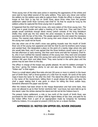 Three young men of the tribe were active in resenting the aggressions of the whites and
were said to have killed several of the early settlers. They were very clever and neither
the settlers nor the soldiers were able to capture them. Finally the officer in charge of the
troops at Fort Dick (a log fort on Smith River, about three miles from the present
settlement called Smith River Corners) told Chief Ki´-lis that he would be hung by the
soldiers unless he captured the three young men in question.
It happened that the chief had two wives, who were sisters of the three young men. The
chief was in great trouble and called a meeting of his head men. They said that if the
people would contribute enough blood money (which consists of the long Dentalium
shells) they could pay the two sisters the price necessary to atone for the killing in
accordance with the law of the tribe. The people agreed to this and raised the necessary
money. The nearest male relatives of the young men were chosen to do the killing, but
the young men could not be found.
One day when one of the chief's wives was getting mussels near the mouth of Smith
River one of the young men appeared and told her that he and his brothers were hungry
and wanted food. She designated a place on the point of a nearby ridge where she said
she would take food, and it was agreed that the three brothers would come to get it in
the late afternoon or early evening. She then went home and told her husband, Chief Ki-
lis, who in turn notified the nearest relatives of the young men; they went and concealed
themselves near the spot. When the young men came and were looking for the food their
relatives fell upon them and killed them. They were buried in the same place and the
graves may be seen there to this day.
The officer in charge of the troops was greatly pleased. He and his soldiers arranged "a
big time," giving the Indians plenty to eat and also some blankets. This ended the
"Indian war" in that region.
There is a small island called Stun-tahs ahn-kot (50 acres or more in extent) in the lower
part of Smith River, half or three-quarters of a mile from its mouth. On some of the early
maps it bears the name Ta´-les after the chief. This island the officer gave to the Indians
in the name of the Government, telling them it would always be theirs, and gave the
chief a paper stating that it was given in return for killing the three outlaw boys.
Sometime afterward this paper was burned.
After the Indians had been driven to the Hoopa Reservation and had come back, they
were not allowed to go to their former rancheria Hah´-wun-kwut, but were told to go to
this island. Later the whites claimed the island and did not let the Indians have it.
The present Indian settlement, a mile or two north of the mouth of Smith River, was
purchased for the Indians in or about 1908 by Agent Kelsey of San Jose, and paid for by
the Indian Office from a part of an appropriation made by Congress for homeless
California Indians. It is occupied at present (1923) by ten or a dozen families.
APPENDIX II: NOTES ON UPPER EEL RIVER INDIANS
By
A. L. Kroeber
 