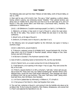 YUKI "TRIBES"
The following data were got from Eben Tillotson at Hulls Valley, north of Round Valley, on
July 12, 1938.
A. Eben said he was a Wi·t'u·knó'm Yuki. This was a "tribe" speaking a uniform dialect,
having uniform customs, but embracing several "tribelets." Their general territory was
along main (or middle) Eel R. where this runs from E to W, on both sides of it, and S of
Round V. They also owned Oklá·c̆ and Púnki·nipi·ṭ ("wormwood hole"), Poonkiny. The
subdivisions or tribelets were:
[10.6] 1. Us̆ i·c̆ lAlhótno'm ("crayfish-creek-large-people") on Salt Cr., S of Middle Eel.
2. Olkátno'm, at Henley or Hop ranch in S part of Round V., where the road enters
the flat of the valley. They owned S to the Middle Eel and down it to Dos Rios
confluence.
3. Alniuk'í·no'm, at W edge of Round V.
4. Ontítno'm, E of Henley ranch in Round V.; also Eden V. to S.
B. The following were not grouped together by the informant, but agree in having a
southerly range:
[10.6] 5. LAlkú·tno'm, around Outlet Cr.
6. Tí·tAmno'm, eastward, across (S of Middle) Eel R., toward Sanhedrin Mt., W of the
ridge which runs W of Gravelly V. Mountain people, without villages of size. Dixie
Duncan was half of this group.
7. Ki·c̆ ilú·kam is Gravelly V. The Huchnom roamed in that.
C. East of Hull's V., extending nearly to Hammerhorn Mt., but this was Nomlaki.
[10.6] 8. ŠipimA´lno'm, on a creek running from W into (S-flowing) Eel R.
9. I·'mptí·tAmno'm, at an opening in the range—i·'mp is a gap. They were across the
Eel, on its E side.
10. Pi·lílno'm, beyond (farther E or SE?), at Kumpí·t, "salt hole," where salt was got,
also at Snow Mt. These were Yuki, but "talked something like" Nomlaki Wintun (who
adjoined them, across the main Coast Range watershed). Their language was about
as different from Yuki as was Huchnom. They were "half Stony Creek" (along which
lived Salt Pomo, then Hill Patwin, then Nomlaki).
11. U·k'í·c̆ no'm (added later by informant), in Williams V., "E" of Hull's V.
12. A Yuki group at Twin Rock Cr.—Eben had forgotten their name.
D. The real Yuki, centering in Round V., and coming N into the foothills only about as far
as Ebley's Flat. To the N were the Onainó'm, Pitch Indians, Athabascans, who owned Hull
V. ("here") and adjoined the ŠipimAlno'm (no. 8).
 