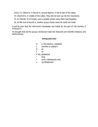 [10.6] 13. Hákno'm, in Round V., around Agency, in the N side of the valley.
14. Ukomnó'm, in middle of the valley. They did not own up into the mountains.
15. At TotimAl, W of Covelo, were a people whose name Eben had forgotten.
16. At NW end of Round V., another group whose name he could not recall.
It will be seen that the informant's knowledge was fullest for the part of Yuki territory S
of Round V.
He thought that all the groups mentioned made the Taikomol and Hulk'ilAl initiations and
performances.
Orthography Used
A a mid-raised a, nasalized
ṭ retroflex or palatal t
Š sh
c̆ ch
k' etc. glottalized
· long
ƚ surd l, Athabascan only
η ng Athabascan
 