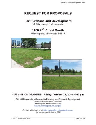 Posted by http://MillCityTimes.com




                 REQUEST FOR PROPOSALS

                 For Purchase and Development
                             of City-owned real property

                            1100 2ND Street South
                            Minneapolis, Minnesota 55415




 SUBMISSION DEADLINE - Friday, October 22, 2010, 4:00 pm
      City of Minneapolis – Community Planning and Economic Development
                          105 Fifth Avenue South, Suite 200
                            Minneapolis, Minnesota 55401
                           www.ci.minneapolis.mn.us/cped

               Contact Miles Mercer at miles.mercer@ci.minneapolis.mn.us
                              for issues specific to this RFP


1100 2nd Street South RFP                                                     Page 1 of 14
 
