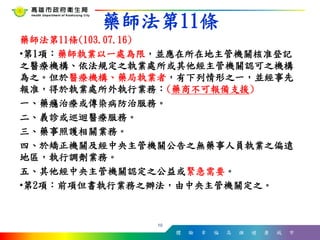 體 驗 幸 福 高 雄 健 康 城 市
藥師法第11條(103.07.16)
•第1項：藥師執業以一處為限，並應在所在地主管機關核准登記
之醫療機構、依法規定之執業處所或其他經主管機關認可之機構
為之。但於醫療機構、藥局執業者，有下列情形之一，並經事先
報准，得於執業處所外執行業務：(藥商不可報備支援)
一、藥癮治療或傳染病防治服務。
二、義診或巡迴醫療服務。
三、藥事照護相關業務。
四、於矯正機關及經中央主管機關公告之無藥事人員執業之偏遠
地區，執行調劑業務。
五、其他經中央主管機關認定之公益或緊急需要。
•第2項：前項但書執行業務之辦法，由中央主管機關定之。
10
藥師法第11條
 