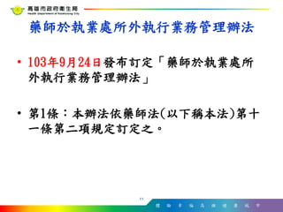 體 驗 幸 福 高 雄 健 康 城 市
• 103年9月24日發布訂定「藥師於執業處所
外執行業務管理辦法」
• 第1條：本辦法依藥師法(以下稱本法)第十
一條第二項規定訂定之。
11
藥師於執業處所外執行業務管理辦法
 