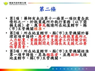 體 驗 幸 福 高 雄 健 康 城 市
• 第1項：藥師有本法第十一條第一項但書各款
情形之一，於執業處所外執行業務 (以下簡
稱支援) 者，應事先報請所在地直轄市、縣
(市)主管機關核准。
• 第2項：所在地直轄市、縣(市)主管機關於審
理前項申請時，應考量申請人原執業處所之
人力配置、業務執行、支援者工作時數分配
之適當性、支援期間是否過長及支援之必要
性等因素。
• 第3項：所在地直轄市、縣(市)主管機關核准
第一項申請後，其為越區者，並應副知支援
地直轄市、縣(市)主管機關。
12
第二條
 