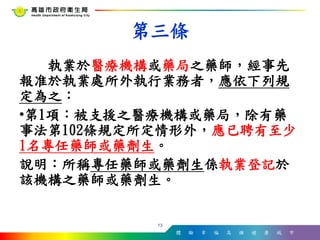 體 驗 幸 福 高 雄 健 康 城 市
執業於醫療機構或藥局之藥師，經事先
報准於執業處所外執行業務者，應依下列規
定為之：
•第1項：被支援之醫療機構或藥局，除有藥
事法第102條規定所定情形外，應已聘有至少
1名專任藥師或藥劑生。
說明：所稱專任藥師或藥劑生係執業登記於
該機構之藥師或藥劑生。
13
第三條
 