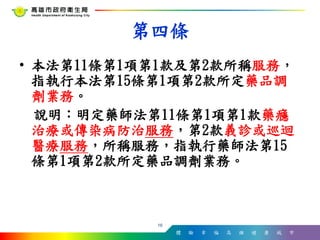 體 驗 幸 福 高 雄 健 康 城 市
• 本法第11條第1項第1款及第2款所稱服務，
指執行本法第15條第1項第2款所定藥品調
劑業務。
說明：明定藥師法第11條第1項第1款藥癮
治療或傳染病防治服務，第2款義診或巡迴
醫療服務，所稱服務，指執行藥師法第15
條第1項第2款所定藥品調劑業務。
16
第四條
 