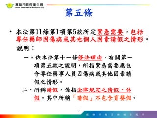 體 驗 幸 福 高 雄 健 康 城 市
• 本法第11條第1項第5款所定緊急需要，包括
專任藥師因傷病或其他個人因素請假之情形。
說明：
一、依本法第十一條修法理由，有關第一
項第五款之說明，所指緊急需要應包
含專任藥事人員因傷病或其他因素請
假之情形。
二、所稱請假，係指法律規定之請假、休
假。其中所稱「請假」不包含育嬰假。
17
第五條
 