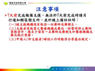體 驗 幸 福 高 雄 健 康 城 市
7天前完成報備支援，無法於7天前完成時請另
行通知轄區衛生所，並於線上備註註明：
(一)被支援機構現有執登一位藥師或藥劑生。
(二)支援者原執業之醫療機構或藥局，除暫時停止藥師
業務者外，應至少留有一名藥師或藥劑生於醫療機構或
藥局執行業務。
(三)申請人(即支援者)確認工作時數符合勞基法規定。
18
注意事項
 