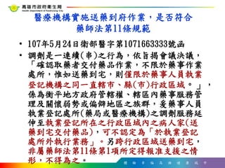 體 驗 幸 福 高 雄 健 康 城 市
醫療機構實施送藥到府作業，是否符合
藥師法第11條規範
• 107年5月24日衛部醫字第1071663333號函
• 調劑是一連續(串)之行為，依旨揭會議決議，
「確認取藥者交付藥品作業，不限於藥事作業
處所，惟如送藥到宅，則僅限於藥事人員執業
登記機構之同一直轄市、縣(市)行政區域。」，
係為衡平地方政府管轄權、轄區內藥事服務管
理及關懷弱勢或偏僻地區之族群，爰藥事人員
執業登記處所(藥局或醫療機構)之調劑服務延
伸至執業登記所在之行政區域內之病人家(送
藥到宅交付藥品)，可不認定為「於執業登記
處所外執行業務」。另跨行政區域送藥到宅，
非屬藥師法第11條第1項所定得報准支援之情
形，不得為之。
 