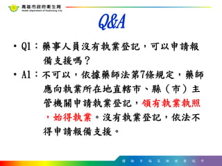 體 驗 幸 福 高 雄 健 康 城 市
Q&A
• Q1：藥事人員沒有執業登記，可以申請報
備支援嗎？
• A1：不可以，依據藥師法第7條規定，藥師
應向執業所在地直轄市、縣（市）主
管機關申請執業登記，領有執業執照
，始得執業。沒有執業登記，依法不
得申請報備支援。
 