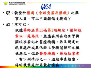 體 驗 幸 福 高 雄 健 康 城 市
Q&A
• Q2：執登於藥商（含販賣業及藥廠）之藥
事人員，可以申請報備支援嗎？
• A2：不可以。
依據藥師法第11條第1項規定：藥師執
業以一處為限，並應在所在地主管機
關核准登記之醫療機構、依法規定之
執業處所或其他經主管機關認可之機
構為之。但於醫療機構、藥局執業者
，有下列情形之一，並經事先報准，
得於執業處所外執行業務。
 