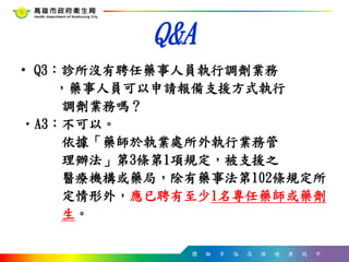體 驗 幸 福 高 雄 健 康 城 市
Q&A
• Q3：診所沒有聘任藥事人員執行調劑業務
，藥事人員可以申請報備支援方式執行
調劑業務嗎？
•A3：不可以。
依據「藥師於執業處所外執行業務管
理辦法」第3條第1項規定，被支援之
醫療機構或藥局，除有藥事法第102條規定所
定情形外，應已聘有至少1名專任藥師或藥劑
生。
 