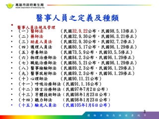 體 驗 幸 福 高 雄 健 康 城 市
3
3
醫事人員之定義及種類
• 醫事人員法規及管理
• （一）醫師法 （民國32.9.22公布，民國98.5.13修正）
• （二）藥師法 （民國32.9.30公布，民國96.3.21修正）
• （三）助產人員法 （民國32.9.30公布，民國92.7.2修正）
• （四）護理人員法 （民國80.5.17公布，民國96.1.29修正）
• （五）營養師法 （民國73.5.9公布，民國93.5.5修正）
• （六）物理治療師法 （民國84.2.3公布，民國96.1.29修正）
• （七）職能治療師法 （民國86.5.21公布，民國96.1.29修正）
• （八）醫事檢驗師法 （民國89.2.3公布，民國96.1.29修正）
• （九）醫事放射師法 （民國89.2.3公布，民國96.1.29修正）
• （十）心理師法 （民國90.11.21公布）
• （十一）呼吸治療師法（民國91.1.16公布）
• （十二）語言治療師法﹙民國97年7月2日公布﹚
• （十三）牙體技術師法﹙民國98年1月23日公布﹚
• （十四）聽力師法 ﹙民國98年1月23日公布﹚
• （十五）驗光人員法 （民國105年1月6日公布）
 