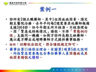 體 驗 幸 福 高 雄 健 康 城 市
案例一
• 診所有2個正職藥師，其中1位因疾病因素，須定
期至醫院治療，去年平均每2週需要其他藥師報備
支援3到4診，但今年衛生所不核准。不核准理由
，因「緊急或特殊情況」請假，不得「常態例行
性」支援同一機構，如對方診所長期欠缺藥師，
應以處方釋出或增聘藥師方式提供藥事服務。
• 說明：回歸依法認定，符合請假規定即可。
• 藥事法第11條修法理由，有關第1項第5款之說明
，所指緊急需要應包含專任藥事人員因傷病或其
他因素請假之情形。
 