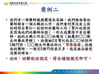 體 驗 幸 福 高 雄 健 康 城 市
案例二
• 我們有一個藥師服務團隊在高雄，我們裡面每位
藥師都有一個正職的工作，我們會利用沒有上班
的時間去幫忙一些診所的醫師工作（幫忙的原因
是因為他們的藥師休假），昨天我團隊中有位藥
師，她的正職工作在○○的藥局（她屬於○○衛
生所藥政管轄），我請她2月幫忙我在○○的診所
5個門診，○○衛生所藥政卻以「常態報備」拒絕
我的藥師，一個月5個門診並不多，我是無法接受
這樣的理由。
• 說明：回歸依法認定，符合請假規定即可。
 