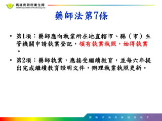 體 驗 幸 福 高 雄 健 康 城 市
藥師法第7條
• 第1項：藥師應向執業所在地直轄市、縣（市）主
管機關申請執業登記，領有執業執照，始得執業
。
• 第2項：藥師執業，應接受繼續教育，並每六年提
出完成繼續教育證明文件，辦理執業執照更新。
4
 