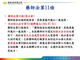 體 驗 幸 福 高 雄 健 康 城 市
藥師法第11條
• 藥師法第11條(修正前)
藥師經登記領照執業者，其執業處所應以一處為限。
• 司法院大法官第711號釋憲文(103.07.31)
藥師法第11條規定：「藥師經登記領照執業者，其執業處
所應以一處為限。」未就藥師於不違反該條立法目的之情
形下，或於有重大公益或緊急情況之需要時，設必要合理
之例外規定，已對藥師執行職業自由形成不必要之限制，
有違憲法第23條比例原則，與憲法第15條保障工作權之意
旨相牴觸，應自本解釋公布之日起，至遲於屆滿1年時失
其效力。
5
 