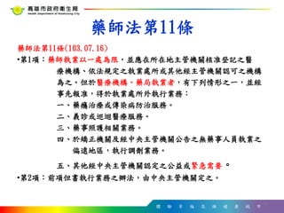 體 驗 幸 福 高 雄 健 康 城 市
藥師法第11條
藥師法第11條(103.07.16)
•第1項：藥師執業以一處為限，並應在所在地主管機關核准登記之醫
療機構、依法規定之執業處所或其他經主管機關認可之機構
為之。但於醫療機構、藥局執業者，有下列情形之一，並經
事先報准，得於執業處所外執行業務：
一、藥癮治療或傳染病防治服務。
二、義診或巡迴醫療服務。
三、藥事照護相關業務。
四、於矯正機關及經中央主管機關公告之無藥事人員執業之
偏遠地區，執行調劑業務。
五、其他經中央主管機關認定之公益或緊急需要。
•第2項：前項但書執行業務之辦法，由中央主管機關定之。
6
 