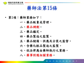 體 驗 幸 福 高 雄 健 康 城 市
藥師法第15條
• 第1項：藥師業務如下：
一、藥品販賣或管理。
二、藥品調劑。
三、藥品鑑定。
四、藥品製造之監製。
五、藥品儲備、供應及分裝之監督。
六、含藥化粧品製造之監製。
七、依法律應由藥師執行之業務。
八、藥事照護相關業務。
7
 