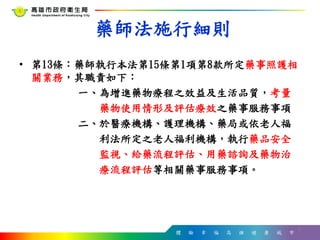 體 驗 幸 福 高 雄 健 康 城 市
藥師法施行細則
• 第13條：藥師執行本法第15條第1項第8款所定藥事照護相
關業務，其職責如下：
一、為增進藥物療程之效益及生活品質，考量
藥物使用情形及評估療效之藥事服務事項
二、於醫療機構、護理機構、藥局或依老人福
利法所定之老人福利機構，執行藥品安全
監視、給藥流程評估、用藥諮詢及藥物治
療流程評估等相關藥事服務事項。
9
 