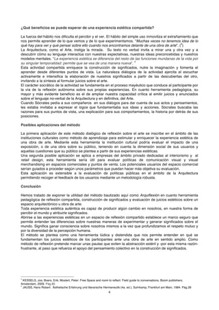 ¿Qué beneficios se puede esperar de una experiencia estética compartida?

La fuerza del hábito nos dificulta el percibir y el ver. El hábito del simple uso inmoviliza el extrañamiento que
nos permite aprender de lo que vemos y de lo que experimentamos. “Muchas veces no tenemos idea de lo
                                                                                                       3
qué hay para ver y qué pensar sobre ello cuando nos encontramos delante de una obra de arte”. ( )
La Arquitectura, como el Arte, instiga la mirada. Su texto no verbal invita a mirar una y otra vez y a
descubrir cómo su lenguaje interactúa con nuestras expectativas, nuestras ideas preconcebidas y nuestros
modelos mentales. “La experiencia estética se diferencia del resto de las funciones mundanas de la vida por
                                                                          4
su singular temporalidad: permite que se vea de una manera nueva”.
Esta actividad compartida enriquece la construcción de significados, nutre la imaginación y fomenta el
aprender desde diferentes puntos de vista. La naturaleza diálogica de la actividad ejercita el escuchar
activamente e intensifica la elaboración de nuestros significados a partir de las descubiertas del otro,
invitando a la síntesis al formular juicios sobre el arte.
El carácter socrático de la actividad se fundamenta en el proceso mayéutico que conduce al participante por
la vía de la reflexión autónoma sobre sus propias experiencias. En cuanto herramienta pedagógica, su
mayor y más evidente beneficio es el de ampliar nuestra capacidad crítica al emitir juicios y enunciados
sobre el lenguaje no-verbal de la Arquitectura y en definitiva, del Arte.
Cuando Sócrates pedía a sus compañeros en sus diálogos para dar cuenta de sus actos y pensamientos,
les estaba invitaba a expresar el logos que fundamentaba sus ideas y acciones. Sócrates buscaba las
razones para sus puntos de vista, una explicación para sus comportamientos, la historia por detrás de sus
posiciones.

Posibles aplicaciones del método

La primera aplicación de este método dialógico de reflexión sobre el arte se inscribe en el ámbito de las
instituciones culturales como método de aprendizaje para estimular y enriquecer la experiencia estética de
una obra de arte. Mediante esta herramienta la institución cultural podría evaluar el impacto de una
exposición, o de una obra sobre su público, teniendo en cuenta la dimensión social de sus usuarios y
aquellas cuestiones que su público se plantea a partir de sus experiencias estéticas.
Una segunda posible aplicación se aplica a empresas del ámbito privado dedicadas al interiorismo y al
retail design, esta herramienta sería útil para evaluar políticas de comunicación visual y visual
merchandising en espacios comerciales y puntos de venta. Los potenciales usuarios del espacio comercial
serían guiados a proceder según unos parámetros que puedan hacer más objetiva su evaluación.
Esta aplicación es extensible a la evaluación de políticas públicas en el ámbito de la Arquitectura
permitiendo recoger el feedback de los usuarios mediante un metodología robusta.

Conclusión

Hemos tratado de exponer la utilidad del método bautizado aquí como Arquiflexión en cuanto herramienta
pedagógica de reflexión compartida, construcción de significados y evaluación de juicios estéticos sobre un
espacio arquitectónico u obra de arte.
Toda experiencia estética auténtica es capaz de producir algún cambio en nosotros, en nuestra forma de
percibir el mundo y atribuirle significados.
Abrirse a las experiencias estéticas en un espacio de reflexión compartido establece un marco seguro que
permite entender las diferencias sobre nuestras maneras de experimentar y generar significados sobre el
mundo. Significa ganar consciencia sobre nosotros mismos a la vez que profundizamos el respeto mutuo y
por la diversidad de la percepción humana.
El método se plantea como una herramienta lúdica y distendida que nos permite entender en qué se
fundamentan los juicios estéticos de los participantes ante una obra de arte en sentido amplio. Como
método de reflexión pretende marcar unas pautas que eviten la abstracción estéril y -por esta misma razón-
frustrante, al paso que refuerza el apoyo del pensamiento colectivo en la construcción de significados.




3
 KESSELS, Jos; Boers, Erik; Mostert, Peter: Free Space and room to reflect. Field guide to conversations, Boom publishers,
Amsterdam, 2009. Pág.85
4
 JAUSS, Hans Robert: Ästhetische Erfahrung und literarische Hermeneutik (4a. ed.), Suhrkamp, Frankfurt am Main, 1984. Pág.39
                                                               4
 
