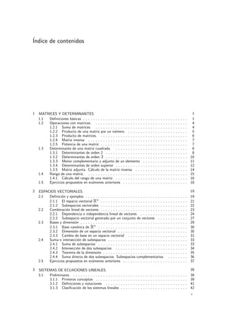 ´Indice de contenidos
1 MATRICES Y DETERMINANTES 1
1.1 Deﬁniciones b´asicas . . . . . . . . . . . . . . . . . . . . . . . . . . . . . . . . . . . . . . . . . . 1
1.2 Operaciones con matrices. . . . . . . . . . . . . . . . . . . . . . . . . . . . . . . . . . . . . . 4
1.2.1 Suma de matrices. . . . . . . . . . . . . . . . . . . . . . . . . . . . . . . . . . . . . . 4
1.2.2 Producto de una matriz por un n´umero. . . . . . . . . . . . . . . . . . . . . . . . . 5
1.2.3 Producto de matrices. . . . . . . . . . . . . . . . . . . . . . . . . . . . . . . . . . . . 6
1.2.4 Matriz inversa . . . . . . . . . . . . . . . . . . . . . . . . . . . . . . . . . . . . . . . . 7
1.2.5 Potencia de una matriz . . . . . . . . . . . . . . . . . . . . . . . . . . . . . . . . . . . 7
1.3 Determinante de una matriz cuadrada. . . . . . . . . . . . . . . . . . . . . . . . . . . . . . 8
1.3.1 Determinantes de orden 2 . . . . . . . . . . . . . . . . . . . . . . . . . . . . . . . . . 8
1.3.2 Determinantes de orden 3 . . . . . . . . . . . . . . . . . . . . . . . . . . . . . . . . . 10
1.3.3 Menor complementario y adjunto de un elemento . . . . . . . . . . . . . . . . . . 11
1.3.4 Determinantes de orden superior . . . . . . . . . . . . . . . . . . . . . . . . . . . . . 12
1.3.5 Matriz adjunta. C´alculo de la matriz inversa . . . . . . . . . . . . . . . . . . . . . 14
1.4 Rango de una matriz. . . . . . . . . . . . . . . . . . . . . . . . . . . . . . . . . . . . . . . . . 15
1.4.1 C´alculo del rango de una matriz . . . . . . . . . . . . . . . . . . . . . . . . . . . . . 16
1.5 Ejercicios propuestos en ex´amenes anteriores . . . . . . . . . . . . . . . . . . . . . . . . . . 18
2 ESPACIOS VECTORIALES. 19
2.1 Deﬁnici´on y ejemplos . . . . . . . . . . . . . . . . . . . . . . . . . . . . . . . . . . . . . . . . . 19
2.1.1 El espacio vectorial Rn
. . . . . . . . . . . . . . . . . . . . . . . . . . . . . . . . . . . 21
2.1.2 Subespacios vectoriales . . . . . . . . . . . . . . . . . . . . . . . . . . . . . . . . . . . 22
2.2 Combinaci´on lineal de vectores . . . . . . . . . . . . . . . . . . . . . . . . . . . . . . . . . . . 23
2.2.1 Dependencia e independencia lineal de vectores . . . . . . . . . . . . . . . . . . . 24
2.2.2 Subespacio vectorial generado por un conjunto de vectores . . . . . . . . . . . . 27
2.3 Bases y dimensi´on . . . . . . . . . . . . . . . . . . . . . . . . . . . . . . . . . . . . . . . . . . . 29
2.3.1 Base can´onica de Rn
. . . . . . . . . . . . . . . . . . . . . . . . . . . . . . . . . . . . 30
2.3.2 Dimensi´on de un espacio vectorial . . . . . . . . . . . . . . . . . . . . . . . . . . . . 30
2.3.3 Cambio de base en un espacio vectorial . . . . . . . . . . . . . . . . . . . . . . . . 31
2.4 Suma e intersecci´on de subespacios . . . . . . . . . . . . . . . . . . . . . . . . . . . . . . . . 33
2.4.1 Suma de subespacios . . . . . . . . . . . . . . . . . . . . . . . . . . . . . . . . . . . . 33
2.4.2 Intersecci´on de dos subespacios . . . . . . . . . . . . . . . . . . . . . . . . . . . . . 34
2.4.3 Teorema de la dimensi´on . . . . . . . . . . . . . . . . . . . . . . . . . . . . . . . . . . 35
2.4.4 Suma directa de dos subespacios. Subespacios complementarios. . . . . . . . . 36
2.5 Ejercicios propuestos en ex´amenes anteriores . . . . . . . . . . . . . . . . . . . . . . . . . . 37
3 SISTEMAS DE ECUACIONES LINEALES. 39
3.1 Preliminares. . . . . . . . . . . . . . . . . . . . . . . . . . . . . . . . . . . . . . . . . . . . . . . 39
3.1.1 Primeros conceptos . . . . . . . . . . . . . . . . . . . . . . . . . . . . . . . . . . . . . 39
3.1.2 Deﬁniciones y notaciones . . . . . . . . . . . . . . . . . . . . . . . . . . . . . . . . . 41
3.1.3 Clasiﬁcaci´on de los sistemas lineales . . . . . . . . . . . . . . . . . . . . . . . . . . . 42
v
 