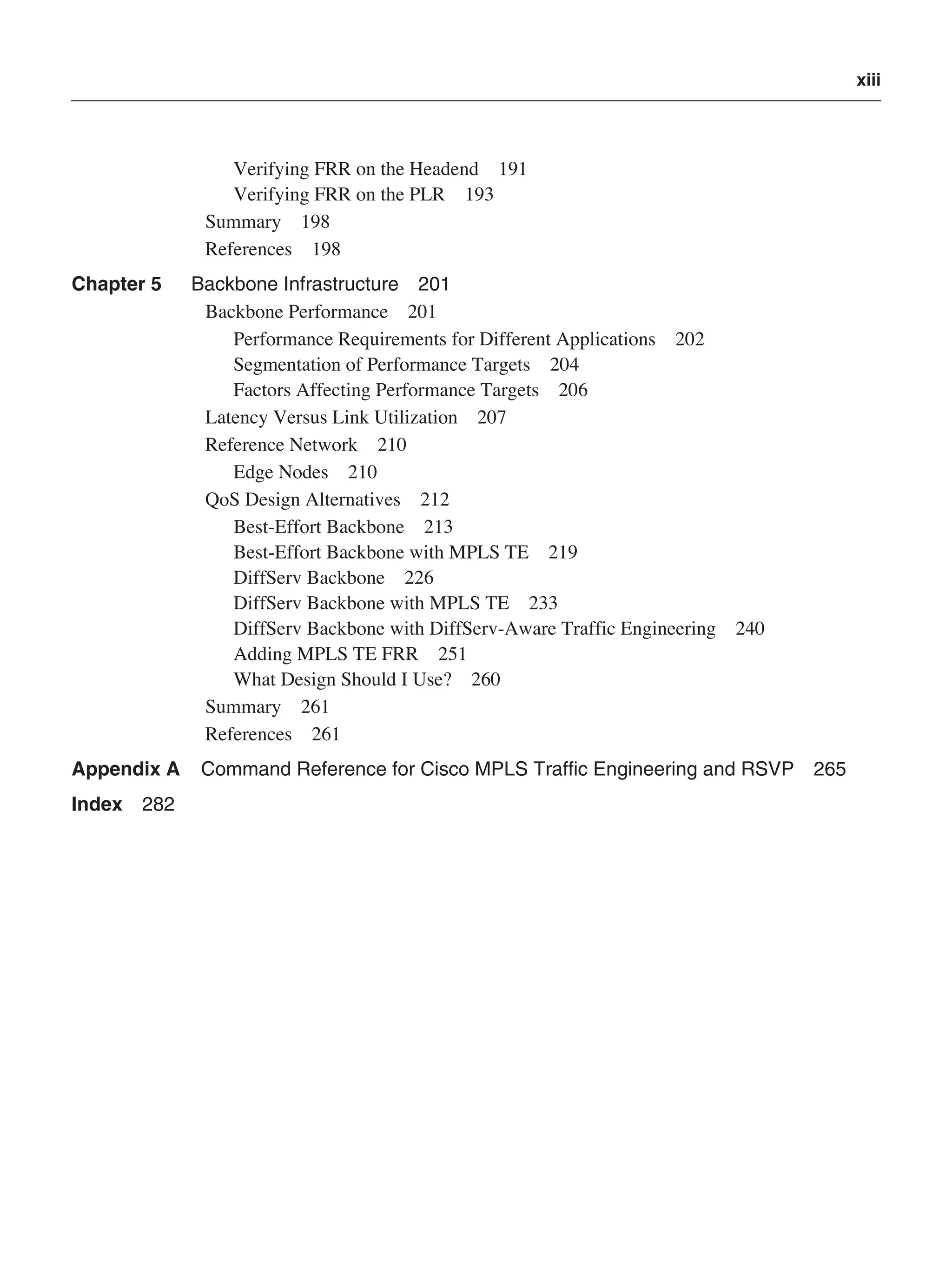 xiii
Verifying FRR on the Headend 191
Verifying FRR on the PLR 193
Summary 198
References 198
Chapter 5 Backbone Infrastructure 201
Backbone Performance 201
Performance Requirements for Different Applications 202
Segmentation of Performance Targets 204
Factors Affecting Performance Targets 206
Latency Versus Link Utilization 207
Reference Network 210
Edge Nodes 210
QoS Design Alternatives 212
Best-Effort Backbone 213
Best-Effort Backbone with MPLS TE 219
DiffServ Backbone 226
DiffServ Backbone with MPLS TE 233
DiffServ Backbone with DiffServ-Aware Traffic Engineering 240
Adding MPLS TE FRR 251
What Design Should I Use? 260
Summary 261
References 261
Appendix A Command Reference for Cisco MPLS Traffic Engineering and RSVP 265
Index 282
 