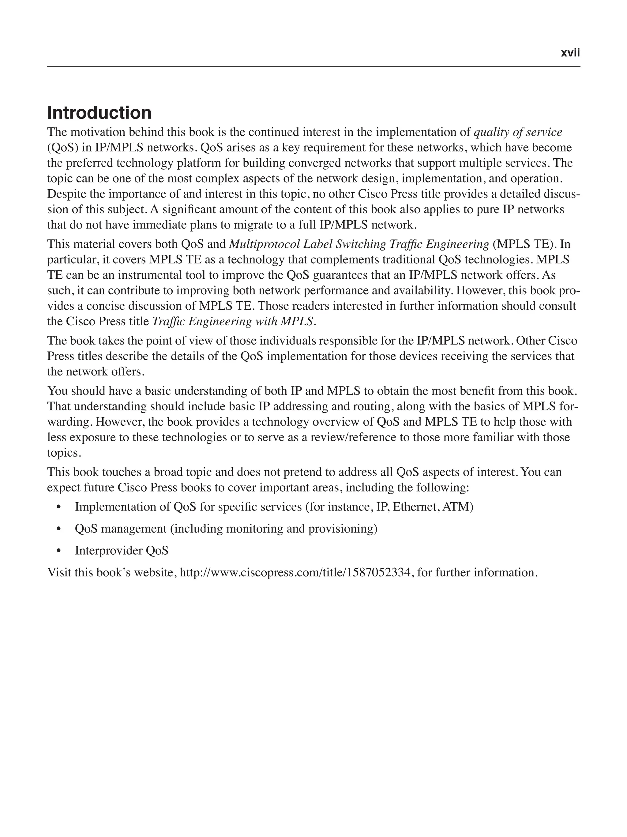 xvii
Introduction
The motivation behind this book is the continued interest in the implementation of quality of service
(QoS) in IP/MPLS networks. QoS arises as a key requirement for these networks, which have become
the preferred technology platform for building converged networks that support multiple services. The
topic can be one of the most complex aspects of the network design, implementation, and operation.
Despite the importance of and interest in this topic, no other Cisco Press title provides a detailed discus-
sion of this subject. A signiﬁcant amount of the content of this book also applies to pure IP networks
that do not have immediate plans to migrate to a full IP/MPLS network.
This material covers both QoS and Multiprotocol Label Switching Trafﬁc Engineering (MPLS TE). In
particular, it covers MPLS TE as a technology that complements traditional QoS technologies. MPLS
TE can be an instrumental tool to improve the QoS guarantees that an IP/MPLS network offers. As
such, it can contribute to improving both network performance and availability. However, this book pro-
vides a concise discussion of MPLS TE. Those readers interested in further information should consult
the Cisco Press title Trafﬁc Engineering with MPLS.
The book takes the point of view of those individuals responsible for the IP/MPLS network. Other Cisco
Press titles describe the details of the QoS implementation for those devices receiving the services that
the network offers.
You should have a basic understanding of both IP and MPLS to obtain the most beneﬁt from this book.
That understanding should include basic IP addressing and routing, along with the basics of MPLS for-
warding. However, the book provides a technology overview of QoS and MPLS TE to help those with
less exposure to these technologies or to serve as a review/reference to those more familiar with those
topics.
This book touches a broad topic and does not pretend to address all QoS aspects of interest. You can
expect future Cisco Press books to cover important areas, including the following:
• Implementation of QoS for speciﬁc services (for instance, IP, Ethernet, ATM)
• QoS management (including monitoring and provisioning)
• Interprovider QoS
Visit this book’s website, http://www.ciscopress.com/title/1587052334, for further information.
 