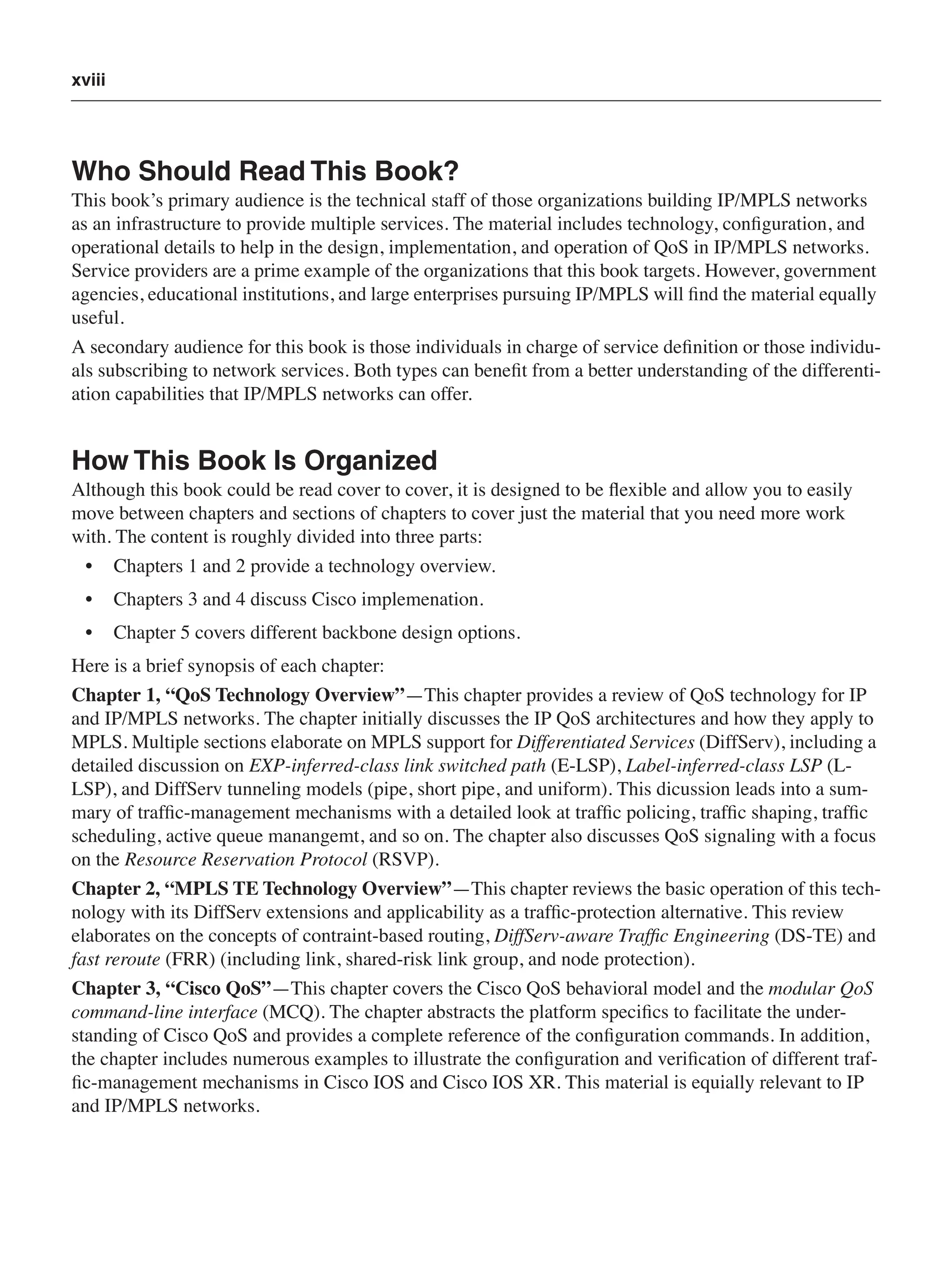 xviii
Who Should Read This Book?
This book’s primary audience is the technical staff of those organizations building IP/MPLS networks
as an infrastructure to provide multiple services. The material includes technology, conﬁguration, and
operational details to help in the design, implementation, and operation of QoS in IP/MPLS networks.
Service providers are a prime example of the organizations that this book targets. However, government
agencies, educational institutions, and large enterprises pursuing IP/MPLS will ﬁnd the material equally
useful.
A secondary audience for this book is those individuals in charge of service deﬁnition or those individu-
als subscribing to network services. Both types can beneﬁt from a better understanding of the differenti-
ation capabilities that IP/MPLS networks can offer.
How This Book Is Organized
Although this book could be read cover to cover, it is designed to be ﬂexible and allow you to easily
move between chapters and sections of chapters to cover just the material that you need more work
with. The content is roughly divided into three parts:
• Chapters 1 and 2 provide a technology overview.
• Chapters 3 and 4 discuss Cisco implemenation.
• Chapter 5 covers different backbone design options.
Here is a brief synopsis of each chapter:
Chapter 1, “QoS Technology Overview”—This chapter provides a review of QoS technology for IP
and IP/MPLS networks. The chapter initially discusses the IP QoS architectures and how they apply to
MPLS. Multiple sections elaborate on MPLS support for Differentiated Services (DiffServ), including a
detailed discussion on EXP-inferred-class link switched path (E-LSP), Label-inferred-class LSP (L-
LSP), and DiffServ tunneling models (pipe, short pipe, and uniform). This dicussion leads into a sum-
mary of trafﬁc-management mechanisms with a detailed look at trafﬁc policing, trafﬁc shaping, trafﬁc
scheduling, active queue manangemt, and so on. The chapter also discusses QoS signaling with a focus
on the Resource Reservation Protocol (RSVP).
Chapter 2, “MPLS TE Technology Overview”—This chapter reviews the basic operation of this tech-
nology with its DiffServ extensions and applicability as a trafﬁc-protection alternative. This review
elaborates on the concepts of contraint-based routing, DiffServ-aware Trafﬁc Engineering (DS-TE) and
fast reroute (FRR) (including link, shared-risk link group, and node protection).
Chapter 3, “Cisco QoS”—This chapter covers the Cisco QoS behavioral model and the modular QoS
command-line interface (MCQ). The chapter abstracts the platform speciﬁcs to facilitate the under-
standing of Cisco QoS and provides a complete reference of the conﬁguration commands. In addition,
the chapter includes numerous examples to illustrate the conﬁguration and veriﬁcation of different traf-
ﬁc-management mechanisms in Cisco IOS and Cisco IOS XR. This material is equially relevant to IP
and IP/MPLS networks.
 