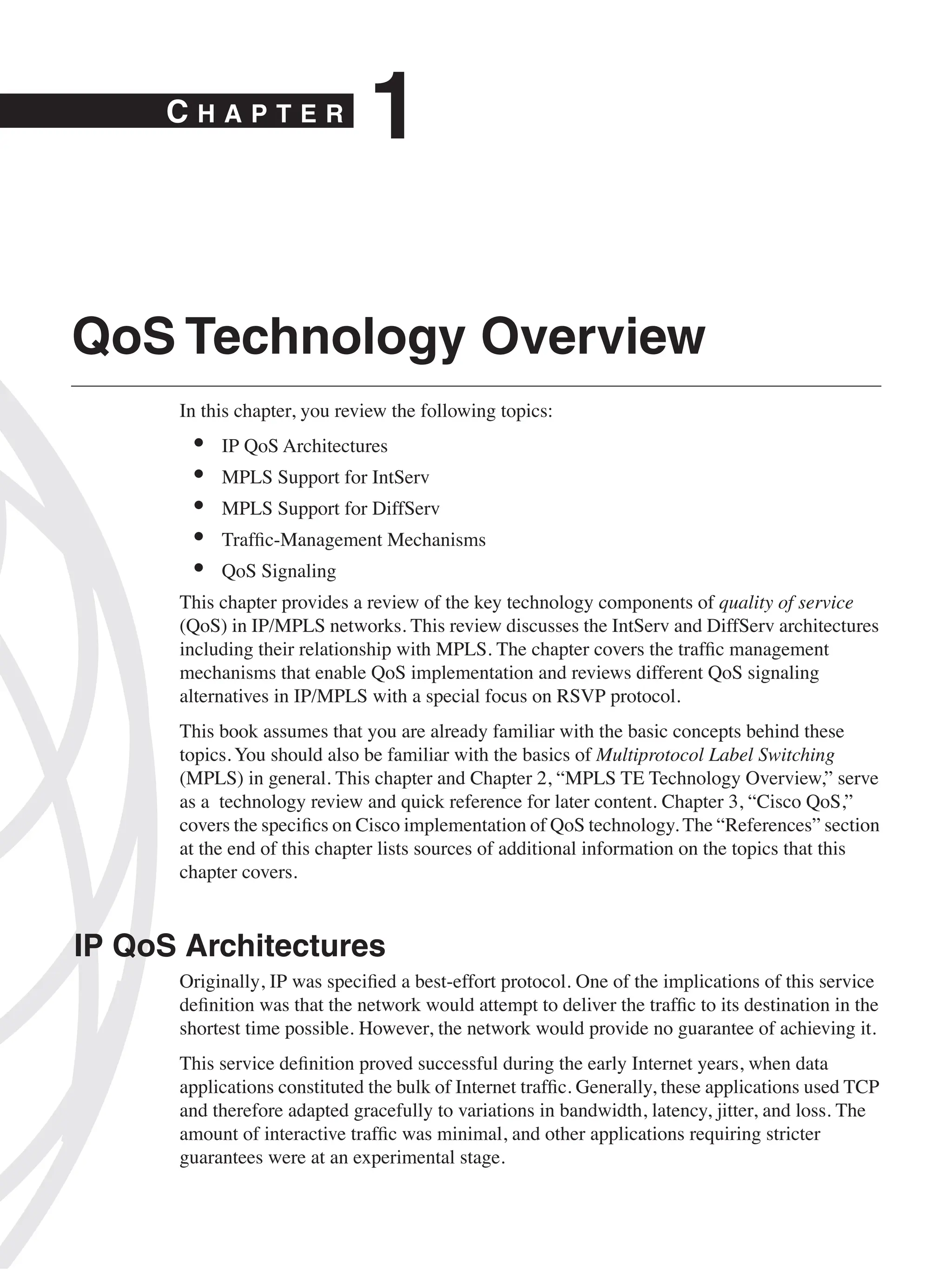 C H A P T E R
1
QoS Technology Overview
In this chapter, you review the following topics:
• IP QoS Architectures
• MPLS Support for IntServ
• MPLS Support for DiffServ
• Trafﬁc-Management Mechanisms
• QoS Signaling
This chapter provides a review of the key technology components of quality of service
(QoS) in IP/MPLS networks. This review discusses the IntServ and DiffServ architectures
including their relationship with MPLS. The chapter covers the trafﬁc management
mechanisms that enable QoS implementation and reviews different QoS signaling
alternatives in IP/MPLS with a special focus on RSVP protocol.
This book assumes that you are already familiar with the basic concepts behind these
topics. You should also be familiar with the basics of Multiprotocol Label Switching
(MPLS) in general. This chapter and Chapter 2, “MPLS TE Technology Overview,” serve
as a technology review and quick reference for later content. Chapter 3, “Cisco QoS,”
covers the speciﬁcs on Cisco implementation of QoS technology. The “References” section
at the end of this chapter lists sources of additional information on the topics that this
chapter covers.
IP QoS Architectures
Originally, IP was speciﬁed a best-effort protocol. One of the implications of this service
deﬁnition was that the network would attempt to deliver the trafﬁc to its destination in the
shortest time possible. However, the network would provide no guarantee of achieving it.
This service deﬁnition proved successful during the early Internet years, when data
applications constituted the bulk of Internet trafﬁc. Generally, these applications used TCP
and therefore adapted gracefully to variations in bandwidth, latency, jitter, and loss. The
amount of interactive trafﬁc was minimal, and other applications requiring stricter
guarantees were at an experimental stage.
 