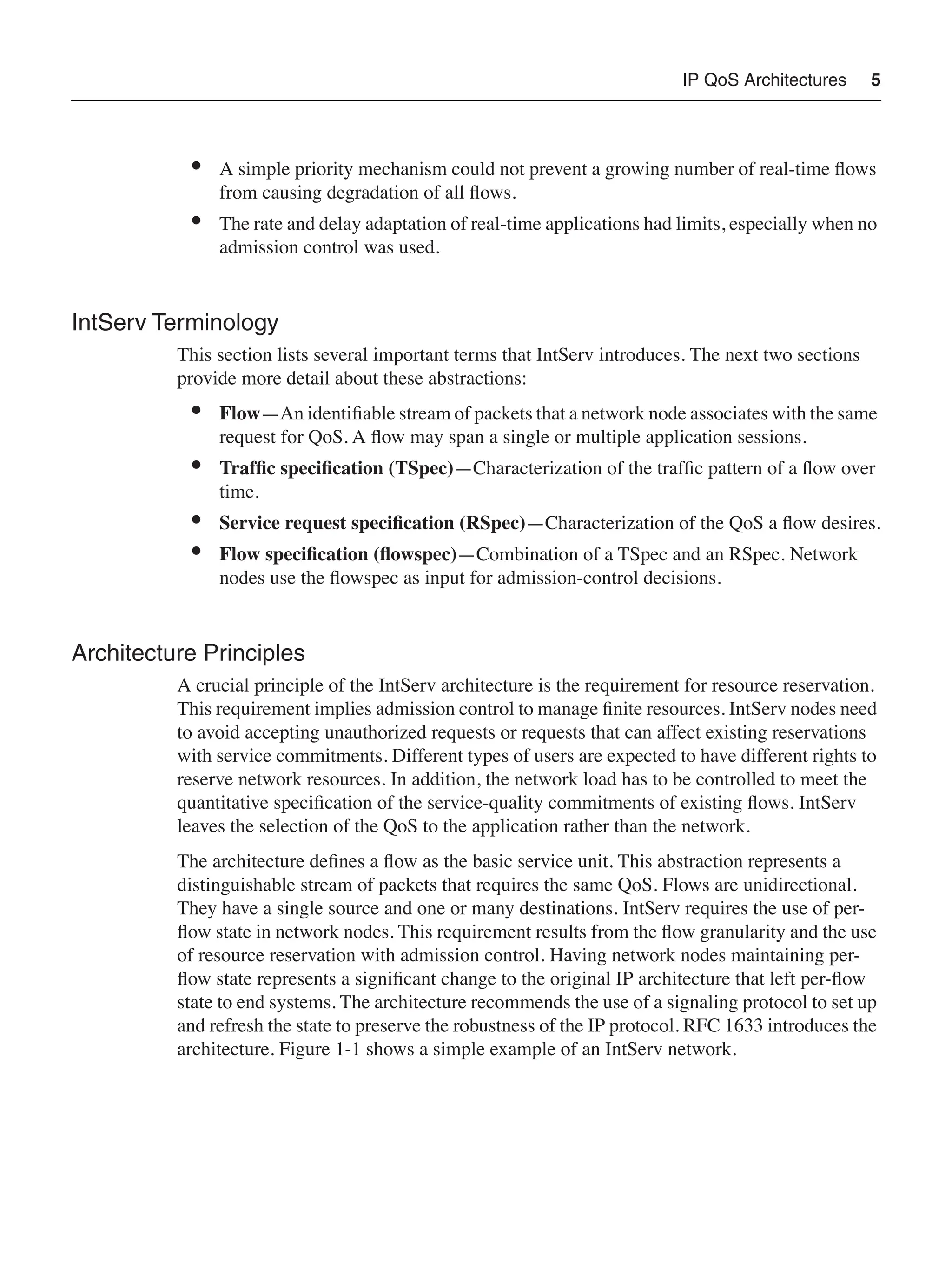 IP QoS Architectures 5
• A simple priority mechanism could not prevent a growing number of real-time ﬂows
from causing degradation of all ﬂows.
• The rate and delay adaptation of real-time applications had limits, especially when no
admission control was used.
IntServ Terminology
This section lists several important terms that IntServ introduces. The next two sections
provide more detail about these abstractions:
• Flow—An identiﬁable stream of packets that a network node associates with the same
request for QoS. A ﬂow may span a single or multiple application sessions.
• Trafﬁc speciﬁcation (TSpec)—Characterization of the trafﬁc pattern of a ﬂow over
time.
• Service request speciﬁcation (RSpec)—Characterization of the QoS a ﬂow desires.
• Flow speciﬁcation (ﬂowspec)—Combination of a TSpec and an RSpec. Network
nodes use the ﬂowspec as input for admission-control decisions.
Architecture Principles
A crucial principle of the IntServ architecture is the requirement for resource reservation.
This requirement implies admission control to manage ﬁnite resources. IntServ nodes need
to avoid accepting unauthorized requests or requests that can affect existing reservations
with service commitments. Different types of users are expected to have different rights to
reserve network resources. In addition, the network load has to be controlled to meet the
quantitative speciﬁcation of the service-quality commitments of existing ﬂows. IntServ
leaves the selection of the QoS to the application rather than the network.
The architecture deﬁnes a ﬂow as the basic service unit. This abstraction represents a
distinguishable stream of packets that requires the same QoS. Flows are unidirectional.
They have a single source and one or many destinations. IntServ requires the use of per-
ﬂow state in network nodes. This requirement results from the ﬂow granularity and the use
of resource reservation with admission control. Having network nodes maintaining per-
ﬂow state represents a signiﬁcant change to the original IP architecture that left per-ﬂow
state to end systems. The architecture recommends the use of a signaling protocol to set up
and refresh the state to preserve the robustness of the IP protocol. RFC 1633 introduces the
architecture. Figure 1-1 shows a simple example of an IntServ network.
 