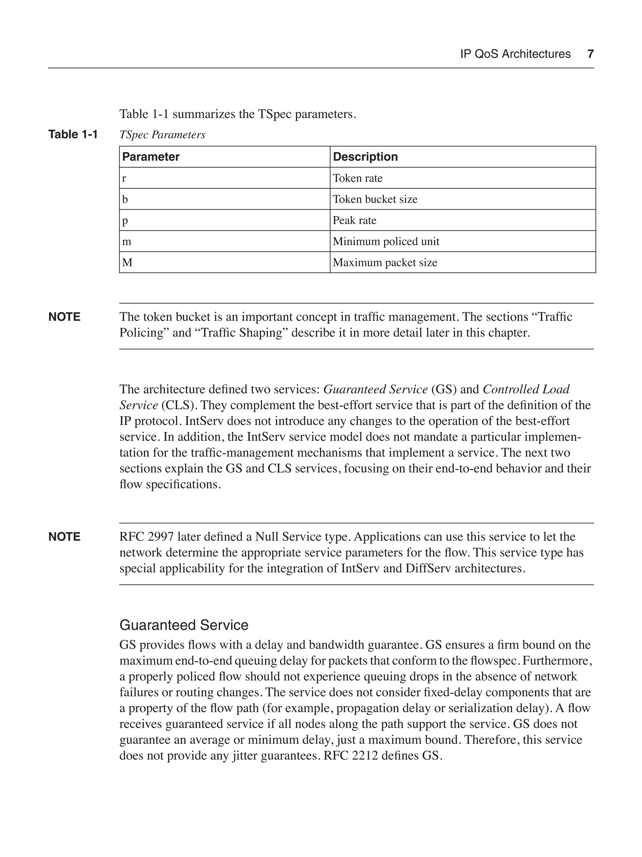 IP QoS Architectures 7
Table 1-1 summarizes the TSpec parameters.
NOTE The token bucket is an important concept in trafﬁc management. The sections “Trafﬁc
Policing” and “Trafﬁc Shaping” describe it in more detail later in this chapter.
The architecture deﬁned two services: Guaranteed Service (GS) and Controlled Load
Service (CLS). They complement the best-effort service that is part of the deﬁnition of the
IP protocol. IntServ does not introduce any changes to the operation of the best-effort
service. In addition, the IntServ service model does not mandate a particular implemen-
tation for the trafﬁc-management mechanisms that implement a service. The next two
sections explain the GS and CLS services, focusing on their end-to-end behavior and their
ﬂow speciﬁcations.
NOTE RFC 2997 later deﬁned a Null Service type. Applications can use this service to let the
network determine the appropriate service parameters for the ﬂow. This service type has
special applicability for the integration of IntServ and DiffServ architectures.
Guaranteed Service
GS provides ﬂows with a delay and bandwidth guarantee. GS ensures a ﬁrm bound on the
maximum end-to-end queuing delay for packets that conform to the ﬂowspec. Furthermore,
a properly policed ﬂow should not experience queuing drops in the absence of network
failures or routing changes. The service does not consider ﬁxed-delay components that are
a property of the ﬂow path (for example, propagation delay or serialization delay). A ﬂow
receives guaranteed service if all nodes along the path support the service. GS does not
guarantee an average or minimum delay, just a maximum bound. Therefore, this service
does not provide any jitter guarantees. RFC 2212 deﬁnes GS.
Table 1-1 TSpec Parameters
Parameter Description
r Token rate
b Token bucket size
p Peak rate
m Minimum policed unit
M Maximum packet size
 