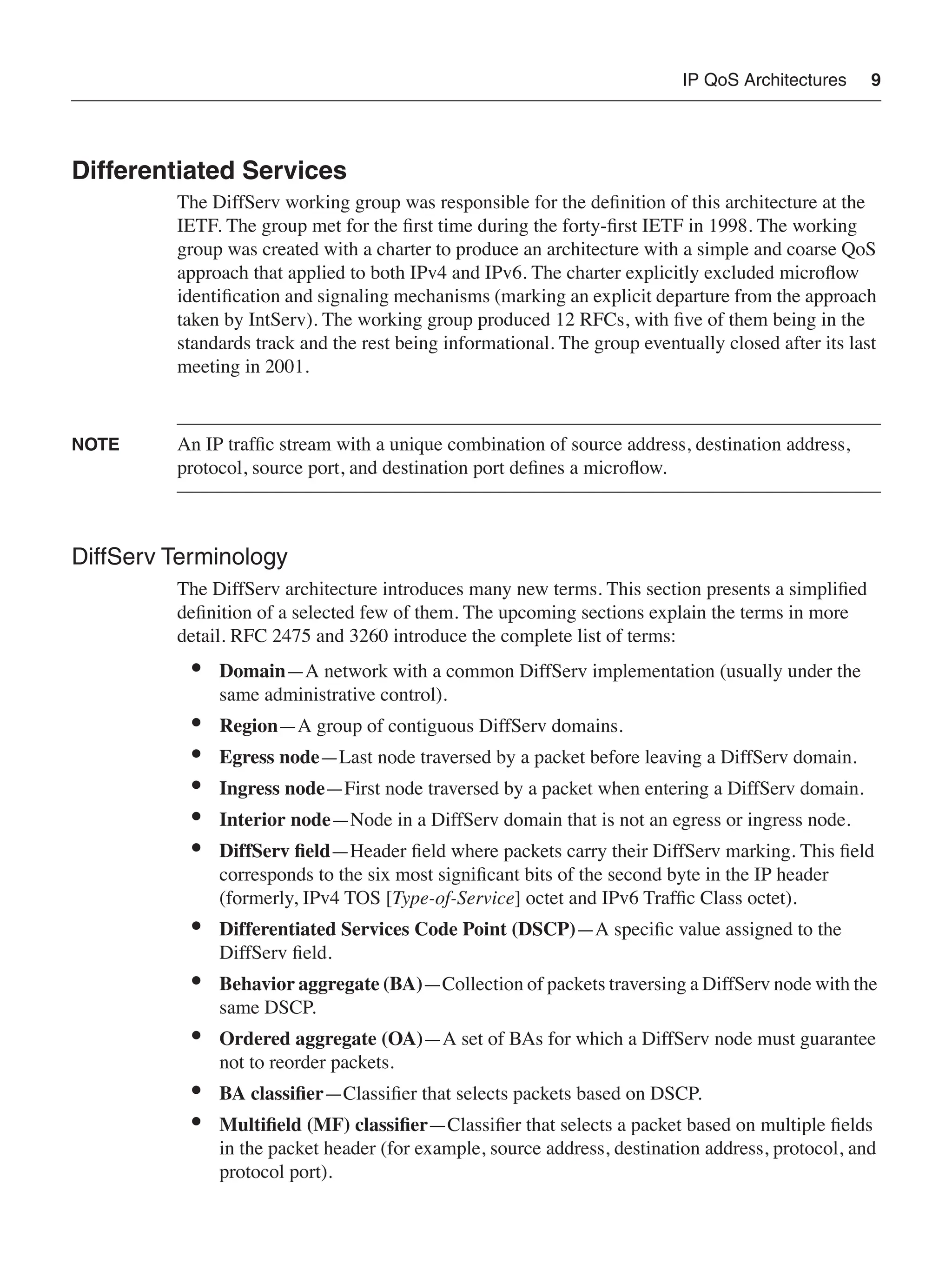 IP QoS Architectures 9
Differentiated Services
The DiffServ working group was responsible for the deﬁnition of this architecture at the
IETF. The group met for the ﬁrst time during the forty-ﬁrst IETF in 1998. The working
group was created with a charter to produce an architecture with a simple and coarse QoS
approach that applied to both IPv4 and IPv6. The charter explicitly excluded microﬂow
identiﬁcation and signaling mechanisms (marking an explicit departure from the approach
taken by IntServ). The working group produced 12 RFCs, with ﬁve of them being in the
standards track and the rest being informational. The group eventually closed after its last
meeting in 2001.
NOTE An IP trafﬁc stream with a unique combination of source address, destination address,
protocol, source port, and destination port deﬁnes a microﬂow.
DiffServ Terminology
The DiffServ architecture introduces many new terms. This section presents a simpliﬁed
deﬁnition of a selected few of them. The upcoming sections explain the terms in more
detail. RFC 2475 and 3260 introduce the complete list of terms:
• Domain—A network with a common DiffServ implementation (usually under the
same administrative control).
• Region—A group of contiguous DiffServ domains.
• Egress node—Last node traversed by a packet before leaving a DiffServ domain.
• Ingress node—First node traversed by a packet when entering a DiffServ domain.
• Interior node—Node in a DiffServ domain that is not an egress or ingress node.
• DiffServ ﬁeld—Header ﬁeld where packets carry their DiffServ marking. This ﬁeld
corresponds to the six most signiﬁcant bits of the second byte in the IP header
(formerly, IPv4 TOS [Type-of-Service] octet and IPv6 Trafﬁc Class octet).
• Differentiated Services Code Point (DSCP)—A speciﬁc value assigned to the
DiffServ ﬁeld.
• Behavior aggregate (BA)—Collection of packets traversing a DiffServ node with the
same DSCP.
• Ordered aggregate (OA)—A set of BAs for which a DiffServ node must guarantee
not to reorder packets.
• BA classiﬁer—Classiﬁer that selects packets based on DSCP.
• Multiﬁeld (MF) classiﬁer—Classiﬁer that selects a packet based on multiple ﬁelds
in the packet header (for example, source address, destination address, protocol, and
protocol port).
 