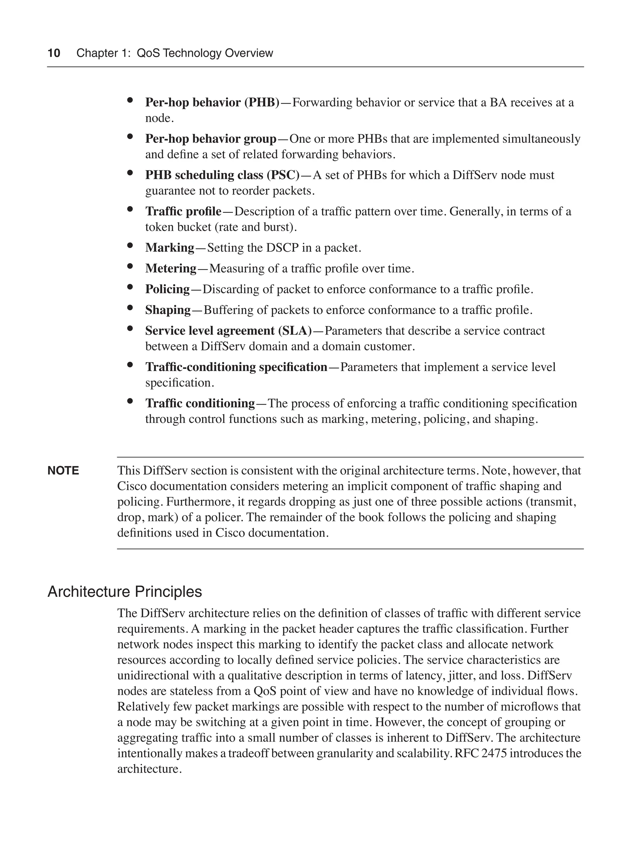 10 Chapter 1: QoS Technology Overview
• Per-hop behavior (PHB)—Forwarding behavior or service that a BA receives at a
node.
• Per-hop behavior group—One or more PHBs that are implemented simultaneously
and deﬁne a set of related forwarding behaviors.
• PHB scheduling class (PSC)—A set of PHBs for which a DiffServ node must
guarantee not to reorder packets.
• Trafﬁc proﬁle—Description of a trafﬁc pattern over time. Generally, in terms of a
token bucket (rate and burst).
• Marking—Setting the DSCP in a packet.
• Metering—Measuring of a trafﬁc proﬁle over time.
• Policing—Discarding of packet to enforce conformance to a trafﬁc proﬁle.
• Shaping—Buffering of packets to enforce conformance to a trafﬁc proﬁle.
• Service level agreement (SLA)—Parameters that describe a service contract
between a DiffServ domain and a domain customer.
• Trafﬁc-conditioning speciﬁcation—Parameters that implement a service level
speciﬁcation.
• Trafﬁc conditioning—The process of enforcing a trafﬁc conditioning speciﬁcation
through control functions such as marking, metering, policing, and shaping.
NOTE This DiffServ section is consistent with the original architecture terms. Note, however, that
Cisco documentation considers metering an implicit component of trafﬁc shaping and
policing. Furthermore, it regards dropping as just one of three possible actions (transmit,
drop, mark) of a policer. The remainder of the book follows the policing and shaping
deﬁnitions used in Cisco documentation.
Architecture Principles
The DiffServ architecture relies on the deﬁnition of classes of trafﬁc with different service
requirements. A marking in the packet header captures the trafﬁc classiﬁcation. Further
network nodes inspect this marking to identify the packet class and allocate network
resources according to locally deﬁned service policies. The service characteristics are
unidirectional with a qualitative description in terms of latency, jitter, and loss. DiffServ
nodes are stateless from a QoS point of view and have no knowledge of individual ﬂows.
Relatively few packet markings are possible with respect to the number of microﬂows that
a node may be switching at a given point in time. However, the concept of grouping or
aggregating trafﬁc into a small number of classes is inherent to DiffServ. The architecture
intentionally makes a tradeoff between granularity and scalability. RFC 2475 introduces the
architecture.
 