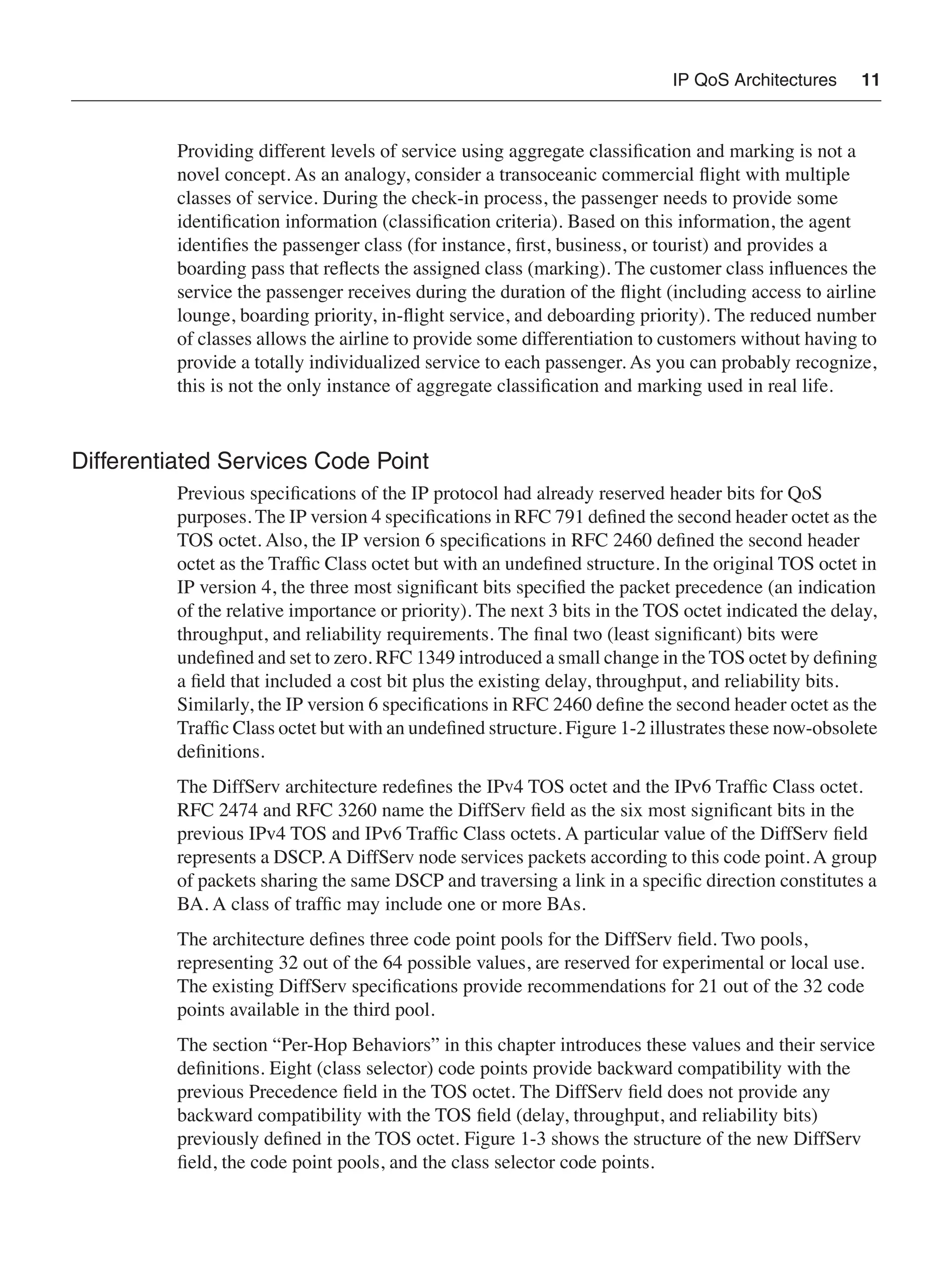 IP QoS Architectures 11
Providing different levels of service using aggregate classiﬁcation and marking is not a
novel concept. As an analogy, consider a transoceanic commercial ﬂight with multiple
classes of service. During the check-in process, the passenger needs to provide some
identiﬁcation information (classiﬁcation criteria). Based on this information, the agent
identiﬁes the passenger class (for instance, ﬁrst, business, or tourist) and provides a
boarding pass that reﬂects the assigned class (marking). The customer class inﬂuences the
service the passenger receives during the duration of the ﬂight (including access to airline
lounge, boarding priority, in-ﬂight service, and deboarding priority). The reduced number
of classes allows the airline to provide some differentiation to customers without having to
provide a totally individualized service to each passenger. As you can probably recognize,
this is not the only instance of aggregate classiﬁcation and marking used in real life.
Differentiated Services Code Point
Previous speciﬁcations of the IP protocol had already reserved header bits for QoS
purposes. The IP version 4 speciﬁcations in RFC 791 deﬁned the second header octet as the
TOS octet. Also, the IP version 6 speciﬁcations in RFC 2460 deﬁned the second header
octet as the Trafﬁc Class octet but with an undeﬁned structure. In the original TOS octet in
IP version 4, the three most signiﬁcant bits speciﬁed the packet precedence (an indication
of the relative importance or priority). The next 3 bits in the TOS octet indicated the delay,
throughput, and reliability requirements. The ﬁnal two (least signiﬁcant) bits were
undeﬁned and set to zero. RFC 1349 introduced a small change in the TOS octet by deﬁning
a ﬁeld that included a cost bit plus the existing delay, throughput, and reliability bits.
Similarly, the IP version 6 speciﬁcations in RFC 2460 deﬁne the second header octet as the
Trafﬁc Class octet but with an undeﬁned structure. Figure 1-2 illustrates these now-obsolete
deﬁnitions.
The DiffServ architecture redeﬁnes the IPv4 TOS octet and the IPv6 Trafﬁc Class octet.
RFC 2474 and RFC 3260 name the DiffServ ﬁeld as the six most signiﬁcant bits in the
previous IPv4 TOS and IPv6 Trafﬁc Class octets. A particular value of the DiffServ ﬁeld
represents a DSCP. A DiffServ node services packets according to this code point. A group
of packets sharing the same DSCP and traversing a link in a speciﬁc direction constitutes a
BA. A class of trafﬁc may include one or more BAs.
The architecture deﬁnes three code point pools for the DiffServ ﬁeld. Two pools,
representing 32 out of the 64 possible values, are reserved for experimental or local use.
The existing DiffServ speciﬁcations provide recommendations for 21 out of the 32 code
points available in the third pool.
The section “Per-Hop Behaviors” in this chapter introduces these values and their service
deﬁnitions. Eight (class selector) code points provide backward compatibility with the
previous Precedence ﬁeld in the TOS octet. The DiffServ ﬁeld does not provide any
backward compatibility with the TOS ﬁeld (delay, throughput, and reliability bits)
previously deﬁned in the TOS octet. Figure 1-3 shows the structure of the new DiffServ
ﬁeld, the code point pools, and the class selector code points.
 
