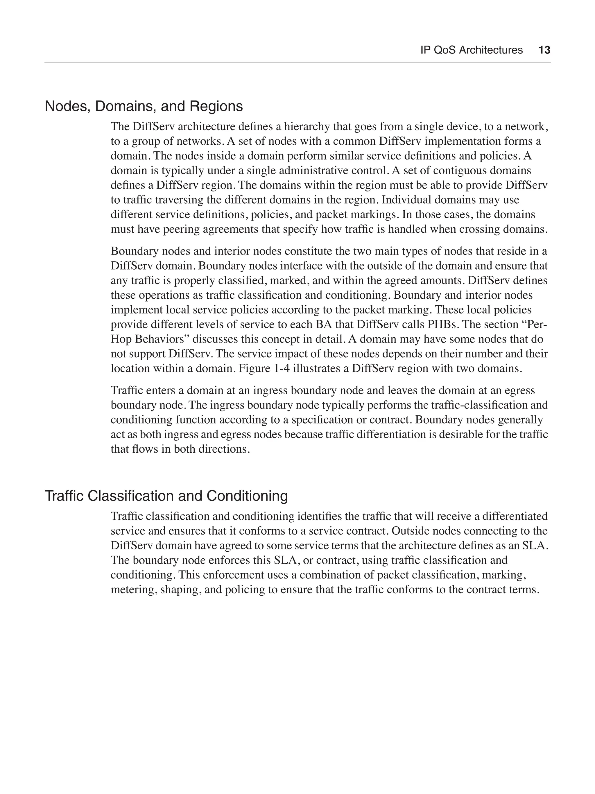 IP QoS Architectures 13
Nodes, Domains, and Regions
The DiffServ architecture deﬁnes a hierarchy that goes from a single device, to a network,
to a group of networks. A set of nodes with a common DiffServ implementation forms a
domain. The nodes inside a domain perform similar service deﬁnitions and policies. A
domain is typically under a single administrative control. A set of contiguous domains
deﬁnes a DiffServ region. The domains within the region must be able to provide DiffServ
to trafﬁc traversing the different domains in the region. Individual domains may use
different service deﬁnitions, policies, and packet markings. In those cases, the domains
must have peering agreements that specify how trafﬁc is handled when crossing domains.
Boundary nodes and interior nodes constitute the two main types of nodes that reside in a
DiffServ domain. Boundary nodes interface with the outside of the domain and ensure that
any trafﬁc is properly classiﬁed, marked, and within the agreed amounts. DiffServ deﬁnes
these operations as trafﬁc classiﬁcation and conditioning. Boundary and interior nodes
implement local service policies according to the packet marking. These local policies
provide different levels of service to each BA that DiffServ calls PHBs. The section “Per-
Hop Behaviors” discusses this concept in detail. A domain may have some nodes that do
not support DiffServ. The service impact of these nodes depends on their number and their
location within a domain. Figure 1-4 illustrates a DiffServ region with two domains.
Trafﬁc enters a domain at an ingress boundary node and leaves the domain at an egress
boundary node. The ingress boundary node typically performs the trafﬁc-classiﬁcation and
conditioning function according to a speciﬁcation or contract. Boundary nodes generally
act as both ingress and egress nodes because trafﬁc differentiation is desirable for the trafﬁc
that ﬂows in both directions.
Trafﬁc Classiﬁcation and Conditioning
Trafﬁc classiﬁcation and conditioning identiﬁes the trafﬁc that will receive a differentiated
service and ensures that it conforms to a service contract. Outside nodes connecting to the
DiffServ domain have agreed to some service terms that the architecture deﬁnes as an SLA.
The boundary node enforces this SLA, or contract, using trafﬁc classiﬁcation and
conditioning. This enforcement uses a combination of packet classiﬁcation, marking,
metering, shaping, and policing to ensure that the trafﬁc conforms to the contract terms.
 