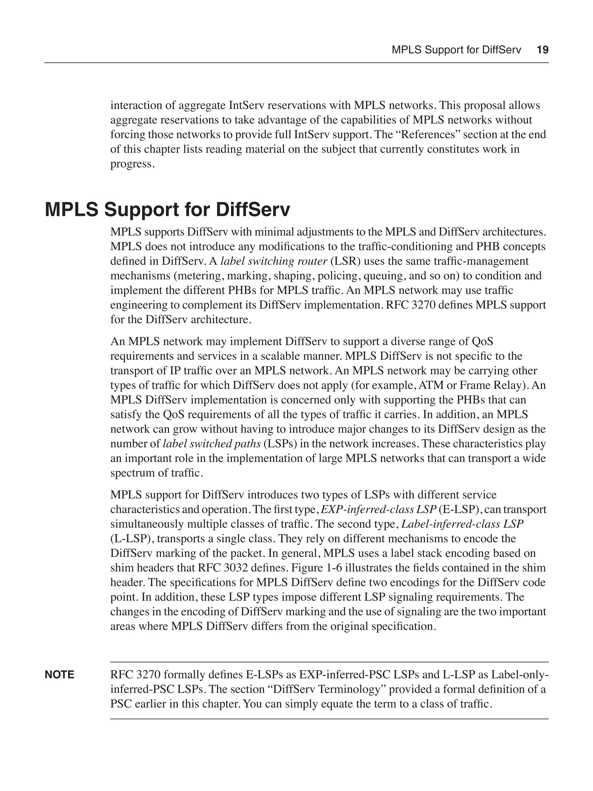 MPLS Support for DiffServ 19
interaction of aggregate IntServ reservations with MPLS networks. This proposal allows
aggregate reservations to take advantage of the capabilities of MPLS networks without
forcing those networks to provide full IntServ support. The “References” section at the end
of this chapter lists reading material on the subject that currently constitutes work in
progress.
MPLS Support for DiffServ
MPLS supports DiffServ with minimal adjustments to the MPLS and DiffServ architectures.
MPLS does not introduce any modiﬁcations to the trafﬁc-conditioning and PHB concepts
deﬁned in DiffServ. A label switching router (LSR) uses the same trafﬁc-management
mechanisms (metering, marking, shaping, policing, queuing, and so on) to condition and
implement the different PHBs for MPLS trafﬁc. An MPLS network may use trafﬁc
engineering to complement its DiffServ implementation. RFC 3270 deﬁnes MPLS support
for the DiffServ architecture.
An MPLS network may implement DiffServ to support a diverse range of QoS
requirements and services in a scalable manner. MPLS DiffServ is not speciﬁc to the
transport of IP trafﬁc over an MPLS network. An MPLS network may be carrying other
types of trafﬁc for which DiffServ does not apply (for example, ATM or Frame Relay). An
MPLS DiffServ implementation is concerned only with supporting the PHBs that can
satisfy the QoS requirements of all the types of trafﬁc it carries. In addition, an MPLS
network can grow without having to introduce major changes to its DiffServ design as the
number of label switched paths (LSPs) in the network increases. These characteristics play
an important role in the implementation of large MPLS networks that can transport a wide
spectrum of trafﬁc.
MPLS support for DiffServ introduces two types of LSPs with different service
characteristics and operation. The ﬁrst type, EXP-inferred-class LSP (E-LSP), can transport
simultaneously multiple classes of trafﬁc. The second type, Label-inferred-class LSP
(L-LSP), transports a single class. They rely on different mechanisms to encode the
DiffServ marking of the packet. In general, MPLS uses a label stack encoding based on
shim headers that RFC 3032 deﬁnes. Figure 1-6 illustrates the ﬁelds contained in the shim
header. The speciﬁcations for MPLS DiffServ deﬁne two encodings for the DiffServ code
point. In addition, these LSP types impose different LSP signaling requirements. The
changes in the encoding of DiffServ marking and the use of signaling are the two important
areas where MPLS DiffServ differs from the original speciﬁcation.
NOTE RFC 3270 formally deﬁnes E-LSPs as EXP-inferred-PSC LSPs and L-LSP as Label-only-
inferred-PSC LSPs. The section “DiffServ Terminology” provided a formal deﬁnition of a
PSC earlier in this chapter. You can simply equate the term to a class of trafﬁc.
 