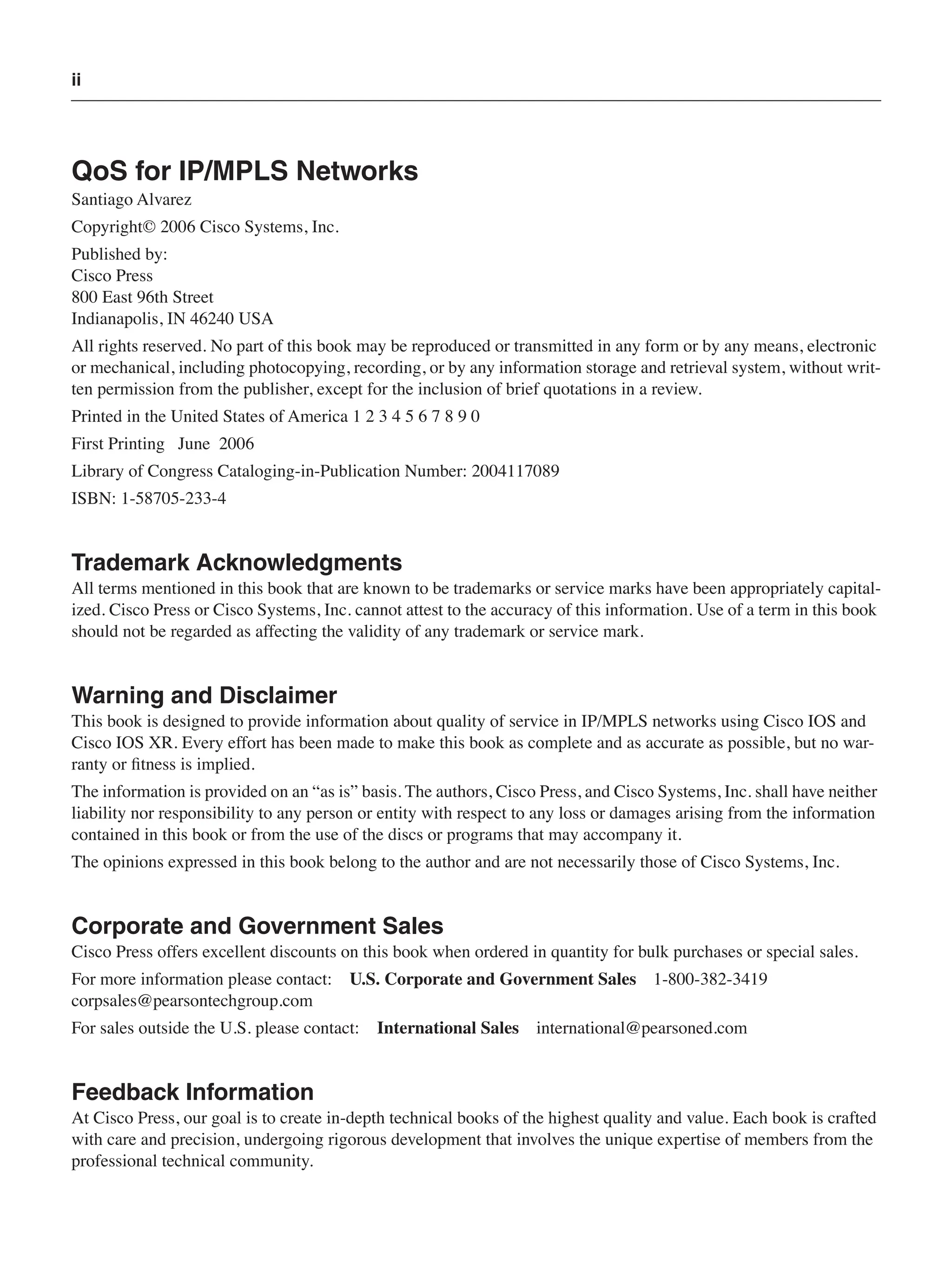 ii
QoS for IP/MPLS Networks
Santiago Alvarez
Copyright© 2006 Cisco Systems, Inc.
Published by:
Cisco Press
800 East 96th Street
Indianapolis, IN 46240 USA
All rights reserved. No part of this book may be reproduced or transmitted in any form or by any means, electronic
or mechanical, including photocopying, recording, or by any information storage and retrieval system, without writ-
ten permission from the publisher, except for the inclusion of brief quotations in a review.
Printed in the United States of America 1 2 3 4 5 6 7 8 9 0
First Printing June 2006
Library of Congress Cataloging-in-Publication Number: 2004117089
ISBN: 1-58705-233-4
Trademark Acknowledgments
All terms mentioned in this book that are known to be trademarks or service marks have been appropriately capital-
ized. Cisco Press or Cisco Systems, Inc. cannot attest to the accuracy of this information. Use of a term in this book
should not be regarded as affecting the validity of any trademark or service mark.
Warning and Disclaimer
This book is designed to provide information about quality of service in IP/MPLS networks using Cisco IOS and
Cisco IOS XR. Every effort has been made to make this book as complete and as accurate as possible, but no war-
ranty or ﬁtness is implied.
The information is provided on an “as is” basis. The authors, Cisco Press, and Cisco Systems, Inc. shall have neither
liability nor responsibility to any person or entity with respect to any loss or damages arising from the information
contained in this book or from the use of the discs or programs that may accompany it.
The opinions expressed in this book belong to the author and are not necessarily those of Cisco Systems, Inc.
Corporate and Government Sales
Cisco Press offers excellent discounts on this book when ordered in quantity for bulk purchases or special sales.
For more information please contact: U.S. Corporate and Government Sales 1-800-382-3419
corpsales@pearsontechgroup.com
For sales outside the U.S. please contact: International Sales international@pearsoned.com
Feedback Information
At Cisco Press, our goal is to create in-depth technical books of the highest quality and value. Each book is crafted
with care and precision, undergoing rigorous development that involves the unique expertise of members from the
professional technical community.
 