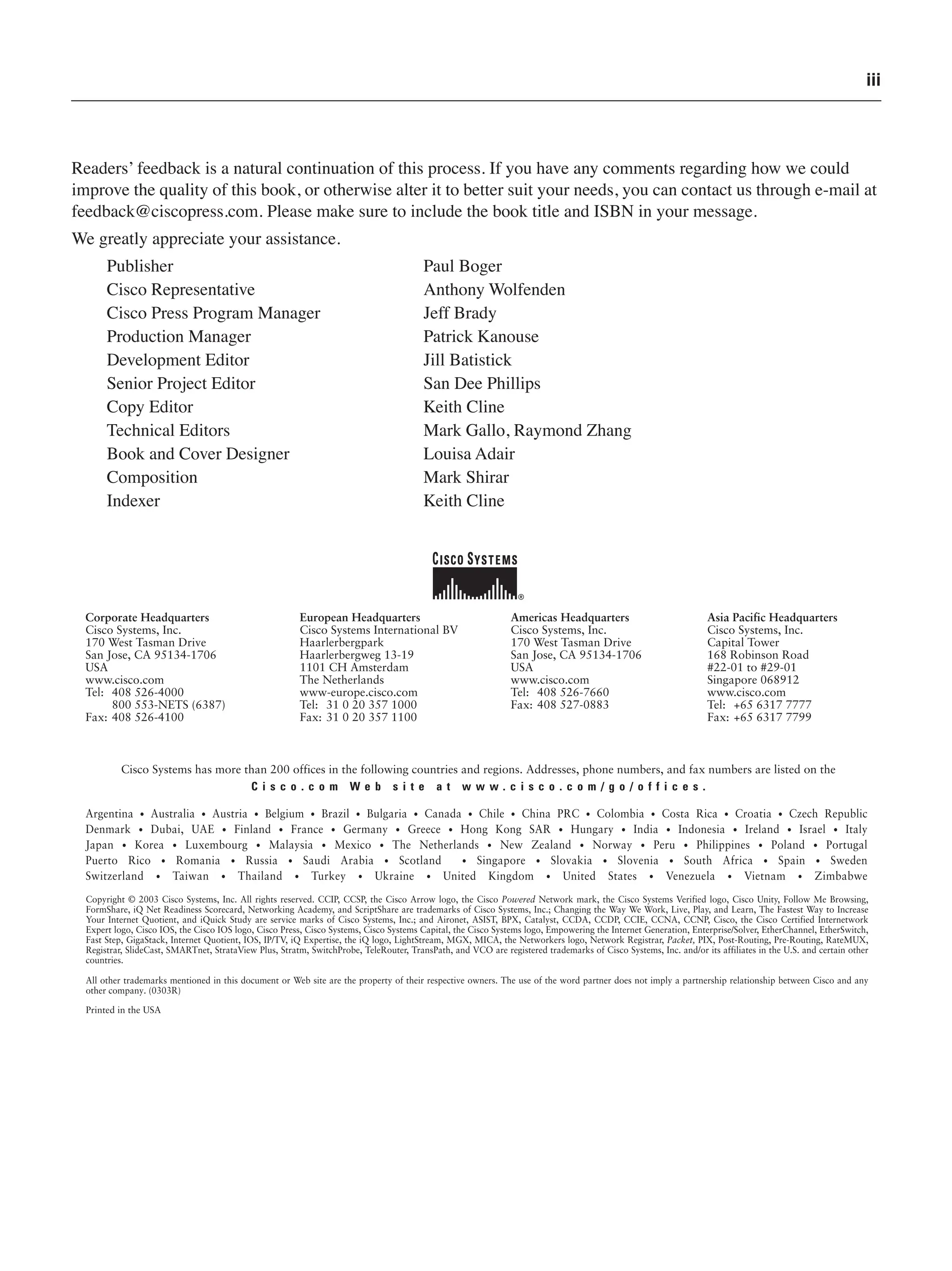 iii
Readers’ feedback is a natural continuation of this process. If you have any comments regarding how we could
improve the quality of this book, or otherwise alter it to better suit your needs, you can contact us through e-mail at
feedback@ciscopress.com. Please make sure to include the book title and ISBN in your message.
We greatly appreciate your assistance.
Publisher Paul Boger
Cisco Representative Anthony Wolfenden
Cisco Press Program Manager Jeff Brady
Production Manager Patrick Kanouse
Development Editor Jill Batistick
Senior Project Editor San Dee Phillips
Copy Editor Keith Cline
Technical Editors Mark Gallo, Raymond Zhang
Book and Cover Designer Louisa Adair
Composition Mark Shirar
Indexer Keith Cline
 