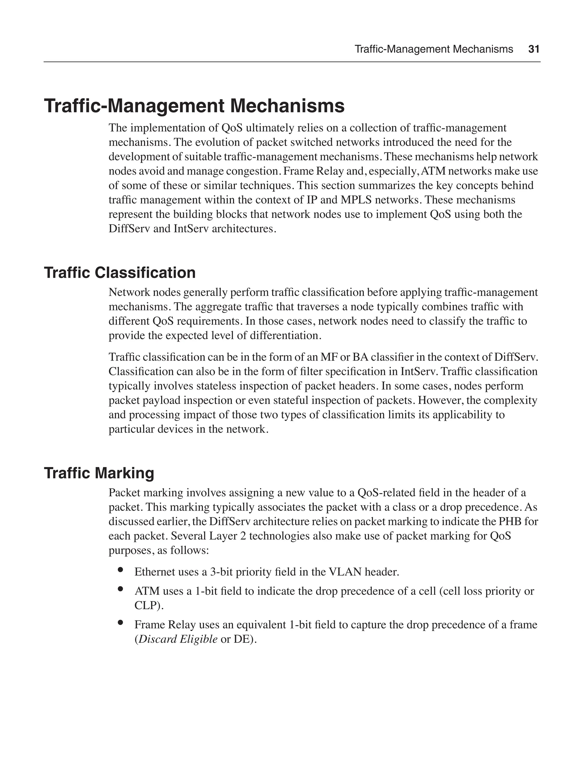 Trafﬁc-Management Mechanisms 31
Trafﬁc-Management Mechanisms
The implementation of QoS ultimately relies on a collection of trafﬁc-management
mechanisms. The evolution of packet switched networks introduced the need for the
development of suitable trafﬁc-management mechanisms. These mechanisms help network
nodes avoid and manage congestion. Frame Relay and, especially,ATM networks make use
of some of these or similar techniques. This section summarizes the key concepts behind
trafﬁc management within the context of IP and MPLS networks. These mechanisms
represent the building blocks that network nodes use to implement QoS using both the
DiffServ and IntServ architectures.
Trafﬁc Classiﬁcation
Network nodes generally perform trafﬁc classiﬁcation before applying trafﬁc-management
mechanisms. The aggregate trafﬁc that traverses a node typically combines trafﬁc with
different QoS requirements. In those cases, network nodes need to classify the trafﬁc to
provide the expected level of differentiation.
Trafﬁc classiﬁcation can be in the form of an MF or BA classiﬁer in the context of DiffServ.
Classiﬁcation can also be in the form of ﬁlter speciﬁcation in IntServ. Trafﬁc classiﬁcation
typically involves stateless inspection of packet headers. In some cases, nodes perform
packet payload inspection or even stateful inspection of packets. However, the complexity
and processing impact of those two types of classiﬁcation limits its applicability to
particular devices in the network.
Trafﬁc Marking
Packet marking involves assigning a new value to a QoS-related ﬁeld in the header of a
packet. This marking typically associates the packet with a class or a drop precedence. As
discussed earlier, the DiffServ architecture relies on packet marking to indicate the PHB for
each packet. Several Layer 2 technologies also make use of packet marking for QoS
purposes, as follows:
• Ethernet uses a 3-bit priority ﬁeld in the VLAN header.
• ATM uses a 1-bit ﬁeld to indicate the drop precedence of a cell (cell loss priority or
CLP).
• Frame Relay uses an equivalent 1-bit ﬁeld to capture the drop precedence of a frame
(Discard Eligible or DE).
 
